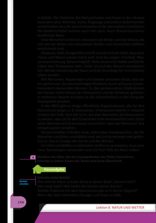 156
Lektion 8 NATUR UND WETTER
in Gefahr. Die Probleme des Naturschutzes sind heute in der Ukraine
besonders akut. Betriebe, Autos, Flugzeuge und andere Verkehrsmittel
verschmutzen die Luft, darum entstehen in der Atmosphäre Ozonlöcher.
Die Verkehrsmittel machen auch viel Lärm. Auch Massentourismus
zerstört die Natur.
Viele Menschen sind krank, besonders die Kinder, weil das Wasser, die
Luft und der Boden mit radioaktiven Stoffen und chemischen Abfällen
verschmutzt sind.
Abwässer, Müll, Düngemittel und Öl sind die Gründe dafür, dass auch
Flüsse und Meere schwer krank sind. Und das zeigen: Fischtod, Was-
serverschmutzung, Schaumteppich. Viele ukrainische Städte und Dörfer
haben kein Trinkwasser mehr. Dafür ist auch der Mensch verantwort-
lich. Mit der Zerstörung der Natur wird die Grundlage für menschliches
Leben zerstört.
Alle Menschen, Regierungen und Staaten verstehen heute, dass wir
nur gemeinsam die lebenswichtigen Probleme durch wirksame Zusam-
menarbeit überwinden können. Zu den gemeinsamen Maßnahmen
der Staaten sollen Schutz der Atmosphäre und der Gewässer gehören.
In mehreren Staaten Europas ist der Umweltschutz in den Rang der
Staatspolitik erhoben.
In der Welt gibt es einige öffentliche Organisationen, die für den
Naturschutz sorgen, z. B. Greenpeace. Greenpeace arbeitet in siebzehn
Ländern der Erde. Sein Ziel ist es, bei allen Menschen das Bewusstsein
zu wecken, dass sie für den Zustand der Erde verantwortlich sind. Durch
seine Aktionen will Greenpeace verhindern, dass die Menschen ihre
Umwelt weiter zerstören.
Wissenschaftler erfinden neue, alternative Energiequellen, die für
Menschen und Natur unschädlich sind, weil die Kernenergie sehr gefähr-
lich ist. Das ist Energie der Sonne und des Windes.
Um Müll und Abfälle zu natürlichen Stoffen zu verarbeiten, muss man
neue Technologien verwenden und mit ihrer Hilfe die Natur retten.
	 Markiere die Sätze, die den Hauptgedanken des Textes formulieren.
Schreibe zu jedem Absatz des Textes eine kurze Überschrift.
Hausaufgabe
Schreibe einen Bericht:
Wie sind die Natur und das Klima in deiner Stadt / deinem Dorf?
Wer sorgt dafür? Wie helfen die Schüler deiner Schule?
Welche Probleme mit dem Naturschutz gibt es in deiner Gegend?
Nimm die oben stehenden Übungen und Texte zu Hilfe.
4
Berichte
schreiben
 