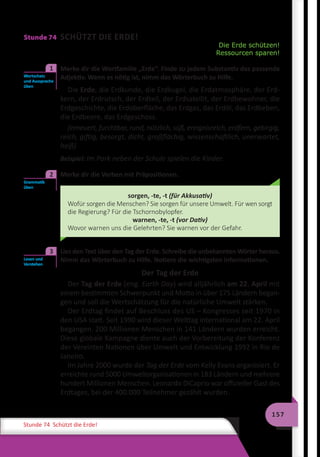 157
Stunde 74 Schützt die Erde!
Stunde 74 SCHÜTZT DIE ERDE!
Die Erde schützen!
Ressourcen sparen!
	 Merke dir die Wortfamilie „Erde“. Finde zu jedem Substantiv das passende
Adjektiv. Wenn es nötig ist, nimm das Wörterbuch zu Hilfe.
Die Erde, die Erdkunde, die Erdkugel, die Erdatmosphäre, der Erd-
kern, der Erdrutsch, der Erdteil, der Erdsatellit, der Erdbewohner, die
Erdgeschichte, die Erdoberfläche, das Erdgas, das Erdöl, das Erdbeben,
die Erdbeere, das Erdgeschoss.
(erneuert, furchtbar, rund, nützlich, süß, ereignisreich, erdfern, gebirgig,
reich, giftig, besorgt, dicht, großflächig, wissenschaftlich, unerwartet,
heiß)
Beispiel: Im Park neben der Schule spielen die Kinder.
	 Merke dir die Verben mit Präpositionen.
sorgen, -te, -t (für Akkusativ)
Wofür sorgen die Menschen? Sie sorgen für unsere Umwelt. Für wen sorgt
die Regierung? Für die Tschornobylopfer.
warnen, -te, -t (vor Dativ)
Wovor warnen uns die Gelehrten? Sie warnen vor der Gefahr.
	 Lies den Text über den Tag der Erde. Schreibe die unbekannten Wörter heraus.
Nimm das Wörterbuch zu Hilfe. Notiere die wichtigsten Informationen.
Der Tag der Erde
Der Tag der Erde (eng. Earth Day) wird alljährlich am 22. April mit
einem bestimmten Schwerpunkt und Motto in über 175 Ländern began-
gen und soll die Wertschätzung für die natürliche Umwelt stärken.
Der Erdtag findet auf Beschluss des US – Kongresses seit 1970 in
den USA statt. Seit 1990 wird dieser Welttag international am 22. April
begangen. 200 Millionen Menschen in 141 Ländern wurden erreicht.
Diese globale Kampagne diente auch der Vorbereitung der Konferenz
der Vereinten Nationen über Umwelt und Entwicklung 1992 in Rio de
Janeiro.
Im Jahre 2000 wurde der Tag der Erde vom Kelly Evans organisiert. Er
erreichte rund 5000 Umweltorganisationen in 183 Ländern und mehrere
hundert Millionen Menschen. Leonardo DiCaprio war offizieller Gast des
Erdtages, bei der 400.000 Teilnehmer gezählt wurden.
Wortschatz
und Aussprache
üben
1
Grammatik
üben
2
Lesen und
Verstehen
3
 