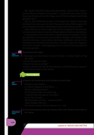 158
Lektion 8 NATUR UND WETTER
Der Tag der Erde 2017 stand unter dem Motto: „Green IT für´s Klima –
Unsere Kommunikation wird grüner!“. Es geht also um unser Klima,
Recycling, Energie und um die Frage, wie sich Kommunikation nachhaltig
gestalten lässt.
Am 22. April 2018 fand in über 175 Ländern der Tag der Erde statt.
Die Idee hinter dem auch als Earth Day bezeichneten Aktionstag ist, für
einen ökologischen bzw. umweltbewussten Lebensstil zu werben.
Jeder Mensch ist heute aufgerufen seinen Umgang mit Ressourcen,
sein Konsumverhalten und seine Müllproduktion kritisch zu überdenken.
In Deutschland und in den USA ist Tag der Erde sehr populär und fin-
det alljährlich an tausenden Universitäten, Colleges und Schulen statt.
Deutsche Schulen, Universitäten, Betriebe, Verbände und die Kirche
beteiligen sich ebenfalls am Earth Day. Es werden neben der Organisa-
tionen von Umwelt - Bildungsprogramme und auch Demonstrationen
ins Leben gerufen.
	 Beantwortet die Fragen:
• Beteiligen sich die Schüler in deiner Schule / in deiner Stadt am Tag
der Erde?
• An der Stunde der Erde?
• Warum ist das so wichtig?
• Warum müssen wir alle die Erde schützen und die Ressourcen sparen?
• Sucht die Antwort in den Texten.
Hausaufgabe
a) Ergänze die Lückensätze und schreibe sie in dein Heft.
Morgen ist das Wetter … .
In unserer Gegend ist das Klima … .
Meine Lieblingsjahreszeit … .
Im Fernsehen zeigt man jeden Tag … .
In diesem Sommer gab es in Europa … .
Unser Fluss ist sehr … .
Alle Menschen sind für … verantwortlich.
Jeden Morgen höre ich … .
Die Schüler unserer Schule nehmen an … teil.
b) Finde Informationen über den Tag der Erde in der Ukraine und erzähle in
der Klasse.
Fragen
beantworten
4
Sätze
ergänzen
Informationen
suchen
 