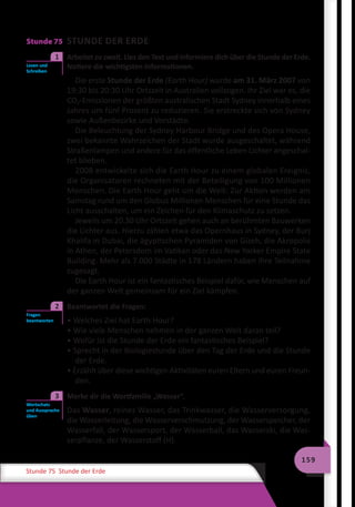 159
Stunde 75 Stunde der Erde
Stunde 75 STUNDE DER ERDE
	 Arbeitet zu zweit. Lies den Text und informiere dich über die Stunde der Erde.
Notiere die wichtigsten Informationen.
Die erste Stunde der Erde (Earth Hour) wurde am 31. März 2007 von
19:30 bis 20:30 Uhr Ortszeit in Australien vollzogen. Ihr Ziel war es, die
CO2-Emissionen der größten australischen Stadt Sydney innerhalb eines
Jahres um fünf Prozent zu reduzieren. Sie erstreckte sich von Sydney
sowie Außenbezirke und Vorstädte.
Die Beleuchtung der Sydney Harbour Bridge und des Opera House,
zwei bekannte Wahrzeichen der Stadt wurde ausgeschaltet, während
Straßenlampen und andere für das öffentliche Leben Lichter angeschal-
tet blieben.
2008 entwickelte sich die Earth Hour zu einem globalen Ereignis,
die Organisatoren rechneten mit der Beteiligung von 100 Millionen
Menschen. Die Earth Hour geht um die Welt: Zur Aktion werden am
Samstag rund um den Globus Millionen Menschen für eine Stunde das
Licht ausschalten, um ein Zeichen für den Klimaschutz zu setzen.
Jeweils um 20.30 Uhr Ortszeit gehen auch an berühmten Bauwerken
die Lichter aus. Hierzu zählen etwa das Opernhaus in Sydney, der Burj
Khalifa in Dubai, die ägyptischen Pyramiden von Gizeh, die Akropolis
in Athen, der Petersdom im Vatikan oder das New Yorker Empire State
Building. Mehr als 7.000 Städte in 178 Ländern haben ihre Teilnahme
zugesagt.
Die Earth Hour ist ein fantastisches Beispiel dafür, wie Menschen auf
der ganzen Welt gemeinsam für ein Ziel kämpfen.
	 Beantwortet die Fragen:
• Welches Ziel hat Earth Hour?
• Wie viele Menschen nehmen in der ganzen Welt daran teil?
• Wofür ist die Stunde der Erde ein fantastisches Beispiel?
• Sprecht in der Biologiestunde über den Tag der Erde und die Stunde
der Erde.
• Erzählt über diese wichtigen Aktivitäten euren Eltern und euren Freun-
den.
	 Merke dir die Wortfamilie „Wasser“.
Das Wasser, reines Wasser, das Trinkwasser, die Wasserversorgung,
die Wasserleitung, die Wasserverschmutzung, der Wasserspeicher, der
Wasserfall, der Wassersport, der Wasserball, das Wasserski, die Was-
serpflanze, der Wasserstoff (H).
Lesen und
Schreiben
1
Fragen
beantworten
2
Wortschatz
und Aussprache
üben
3
 