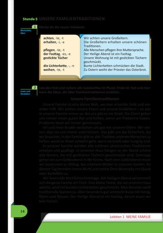 16
Lektion 1 MEINE FAMILIE
Stunde 5 UNSERE FAMILIENTRADITIONEN
	 Merke dir die neuen Vokabeln.
achten, -te, -t
erhalten, -i, -a
pflegen, -te, -t
der Fasttag, -es, -e
gestickte Tücher
die Lichterkette, -, -n
weihen, -te, -t
Wir achten unsere Großeltern.
Die Großeltern erhalten unsere schönen
Traditionen.
Alle Menschen pflegen ihre Muttersprache.
Der Heilige Abend ist ein Fasttag.
Unsere Wohnung ist mit gestickten Tüchern
geschmückt.
Bunte Lichterketten schmücken die Stadt.
Zu Ostern weiht der Priester das Osterbrot.
	 Lies den Text und notiere alle Substantive im Plural. Finde im Text und mar-
kiere die Sätze, die über Familientraditionen erzählen.
Unsere Familientraditionen
Unsere Familie ist eine kleine Welt, wo man einander liebt und ein-
ander hilft. Wir achten unsere Eltern und unsere Großeltern – es war
in unserer Familie immer so. Bei uns gibt es nie Streit. Die Eltern geben
uns immer einen guten Rat und helfen, wenn wir Probleme haben.
Probleme lösen wir immer gemeinsam.
Ich und mein Bruder verstehen uns gut mit unseren Eltern. Wir wis-
sen, dass sie uns immer unterstützen. Das gibt uns die Sicherheit, die
wir brauchen. In der Familie gibt es alte Tradition anderen Menschen zu
helfen, wenn es ihnen schlecht geht, wenn sie krank oder hungrig sind.
In unserer Familie werden alle schönen ukrainischen Traditionen
erhalten und gepflegt. In unserem Haus hängen an der Wand schöne
alte Ikonen, die mit gestickten Tüchern geschmückt sind. Sonntags
gehen wir zum Gottesdienst in die Kirche. Nach dem Gottesdienst essen
wir zusammen zu Mittag, bei schönem Wetter in unserem Garten. An
diesem Tag bereiten meine Mutti und meine Oma Warenyky mit Quark
oder Kartoffeln zu.
Wir feiern alle kirchlichen Feiertage. Am Heiligen Abend versammelt
sich die ganze Familie am Tisch. Eine kleine Tanne, die vor unserem Haus
wächst, wird mit bunten Lichterketten geschmückt. Man bereitet zwölf
traditionelle Speisen zu. Aber besonders gut schmeckt Kutja mit Honig,
Mohn und Nüssen. Der Heilige Abend ist ein Fasttag, darum essen wir
kein Fleisch.
Wortschatz
üben
1
Lesen und
Verstehen
2
 