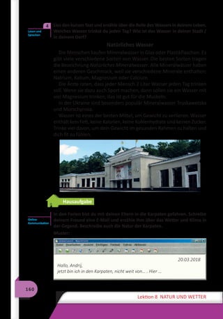 160
Lektion 8 NATUR UND WETTER
	 Lies den kurzen Text und erzähle über die Rolle des Wassers in deinem Leben.
Welches Wasser trinkst du jeden Tag? Wie ist das Wasser in deiner Stadt /
in deinem Dorf?
Natürliches Wasser
Die Menschen kaufen Mineralwasser in Glas oder Plastikflaschen. Es
gibt viele verschiedene Sorten von Wasser. Die besten Sorten tragen
die Bezeichnung Natürliches Mineralwasser. Alle Mineralwässer haben
einen anderen Geschmack, weil sie verschiedene Minerale enthalten:
Natrium, Kalium, Magnesium oder Calcium.
Die Ärzte raten, dass jeder Mensch 2 Liter Wasser jeden Tag trinken
soll. Wenn sie dazu auch Sport machen, dann sollen sie ein Wasser mit
viel Magnesium trinken, das ist gut für die Muskeln.
In der Ukraine sind besonders populär Mineralwasser Truskawetska
und Morschynska.
Wasser ist eines der besten Mittel, um Gewicht zu verlieren. Wasser
enthält kein Fett, keine Kalorien, keine Kohlenhydrate und keinen Zucker.
Trinke viel davon, um dein Gewicht im gesunden Rahmen zu halten und
dich fit zu fühlen.
Hausaufgabe
	 In den Ferien bist du mit deinen Eltern in die Karpaten gefahren. Schreibe
deinem Freund eine E-Mail und erzähle ihm über das Wetter und Klima in
der Gegend. Beschreibe auch die Natur der Karpaten.
Muster:
20.03.2018
Hallo, Andrij,
jetzt bin ich in den Karpaten, nicht weit von… . Hier …
Lesen und
Sprechen
4
Online-
Kommunikation
 