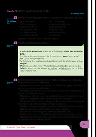 161
Stunde 76 Ohne Wasser kein Leben
Stunde 76 OHNE WASSER KEIN LEBEN
Wasser sparen!
	 Merke dir die Wortgruppen mit der Präposition am und bilde kurze Sätze.
spät am Abend	 am 1. September
früh am Morgen	 am Anfang des Buches
hoch am Himmel	 am Ende des Films
die Stadt am Rhein	 am letzten Tag
der Park am Meer	 am Wochenende
am Fuß des Berges	 am Sonntag
Beispiel: Hoch am Himmel sind viele Sterne.
	 Konditionalsätze (Bedingungssätze).
Konditionale Nebensätze antworten auf die Frage: Unter welcher Bedin-
gung?
Konditionalsätze werden durch die Konjunktionen wenn (якщо, коли),
falls (якщо, коли) eingeleitet.
Zur Einleitung des Hauptsatzes gebraucht man auch die Wörter dann und so.
Beispiel:
Wenn die Menschen reines Wasser trinken, dann sind sie viel gesünder.
Falls die Menschen die Wälder vernichten, so bekommen sie zur Folge
Naturkatastrophen.
	 Schreibe die Sätze, unterstreiche das Prädikat im Haupt- und Nebensatz.
Übersetze die Sätze ins Ukrainische.
Wenn alle Menschen und Staaten für die Natur sorgen, dann retten
wir gemeinsam unseren Planeten.
Wir retten gemeinsam unseren Planeten, wenn alle Menschen und
Staaten für die Natur sorgen.
Wenn jeder Mensch einen Baum pflanzt, dann ist die Luft viel reiner.
Falls der Wald stirbt, dann sterben bald die Menschen.
Wenn die Schüler unserer Klasse an diesem Umweltschutzprojekt
teilnehmen, so wird unser kleiner Fluss wieder rein.
Wenn es morgen nicht regnet, gehen wir in den Park Bäume pflanzen.
Falls du schon gesund bist, kannst du auch mitgehen.
Ich kann dir einen Rat geben, wenn du Probleme hast.
Falls ich dich heute treffe, kann ich dir über unser Projekt erzählen.
Wenn du in den Sommerferien wieder im Gemüsegeschäft arbeitest,
so kannst du dir ein Fahrrad kaufen.
Wortschatz
und Grammatik
üben
1
Grammatik
üben
2
Grammatik
üben
3
 