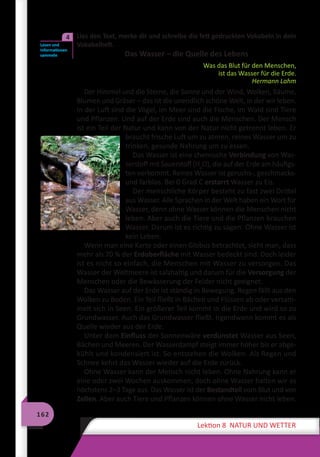 162
Lektion 8 NATUR UND WETTER
	 Lies den Text, merke dir und schreibe die fett gedruckten Vokabeln in dein
Vokabelheft.
Das Wasser – die Quelle des Lebens
Was das Blut für den Menschen,
ist das Wasser für die Erde.
Hermann Lahm
Der Himmel und die Sterne, die Sonne und der Wind, Wolken, Bäume,
Blumen und Gräser – das ist die unendlich schöne Welt, in der wir leben.
In der Luft sind die Vögel, im Meer sind die Fische, im Wald sind Tiere
und Pflanzen. Und auf der Erde sind auch die Menschen. Der Mensch
ist ein Teil der Natur und kann von der Natur nicht getrennt leben. Er
braucht frische Luft um zu atmen, reines Wasser um zu
trinken, gesunde Nahrung um zu essen.
Das Wasser ist eine chemische Verbindung von Was-
serstoff mit Sauerstoff (H2
O), die auf der Erde am häufigs-
ten vorkommt. Reines Wasser ist geruchs-, geschmacks-
und farblos. Bei 0 Grad C erstarrt Wasser zu Eis.
Der menschliche Körper besteht zu fast zwei Drittel
aus Wasser. Alle Sprachen in der Welt haben ein Wort für
Wasser, denn ohne Wasser können die Menschen nicht
leben. Aber auch die Tiere und die Pflanzen brauchen
Wasser. Darum ist es richtig zu sagen: Ohne Wasser ist
kein Leben.
Wenn man eine Karte oder einen Globus betrachtet, sieht man, dass
mehr als 70 % der Erdoberfläche mit Wasser bedeckt sind. Doch leider
ist es nicht so einfach, die Menschen mit Wasser zu versorgen. Das
Wasser der Weltmeere ist salzhaltig und darum für die Versorgung der
Menschen oder die Bewässerung der Felder nicht geeignet.
Das Wasser auf der Erde ist ständig in Bewegung. Regen fällt aus den
Wolken zu Boden. Ein Teil fließt in Bächen und Flüssen ab oder versam-
melt sich in Seen. Ein größerer Teil kommt in die Erde und wird so zu
Grundwasser. Auch das Grundwasser fließt. Irgendwann kommt es als
Quelle wieder aus der Erde.
Unter dem Einfluss der Sonnenwäre verdunstet Wasser aus Seen,
Bächen und Meeren. Der Wasserdampf steigt immer höher bis er abge-
kühlt und kondensiert ist. So entstehen die Wolken. Als Regen und
Schnee kehrt das Wasser wieder auf die Erde zurück.
Ohne Wasser kann der Mensch nicht leben. Ohne Nahrung kann er
eine oder zwei Wochen auskommen, doch ohne Wasser halten wir es
höchstens 2–3 Tage aus. Das Wasser ist der Bestandteil vom Blut und von
Zellen. Aber auch Tiere und Pflanzen können ohne Wasser nicht leben.
Lesen und
Informationen
sammeln
4
 