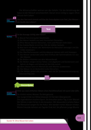 163
Stunde 76 Ohne Wasser kein Leben
Die Wissenschaftler warnen vor der Gefahr: Für die Zerstörung der
Natur ist der Mensch verantwortlich. Darum ist es richtig zu sagen: Ohne
Wasser kein Leben.
	 Lies den Text noch einmal und löse die Testaufgaben zum Text „Das Wasser –
die Quelle des Lebens“.
Test
Ist die Aussage richtig oder falsch?
1. Wasser hat einen guten Geschmack.
2. Das Wasser besteht aus zwei chemischen Elementen.
3. Ohne Wasser können Menschen, Tiere und Pflanzen nicht leben.
4. Die Erdoberfläche ist mit fast 70% der Wälder bedeckt.
5. Man kann mit Wasser der Weltmeere die Menschen versorgen und die
Felder bewässern.
6. Das Oberflächenwasser und Grundwasser können sich nicht bewegen.
7. Das Wasser verdunstet unter dem Einfluss der Sonnenwärme nur aus
den Meeren.
8. Die Wolken entstehen aus dem Wasserdampf.
9. Die Wolken steigen immer höher, sind abgekühlt und kondensiert und
kehren als Regen und Schnee auf die Erde zurück.
10. Ohne Wasser kann ein Mensch bis zwei Wochen auskommen.
11. Das Wasser ist ein Bestandteil jedes Menschen.
12. Die Wälder sollen alle schützen, weil sie für Trinkwasserversorgung
lebenswichtig sind.
Hausaufgabe
Bilde aus zwei einfachen Sätzen einen Konditionalsаtz mit wenn oder falls.
Du trinkst reines Wasser. Du bist gesund.
Der Junge trinkt nur Mineralwasser. Er hat kein Übergewicht.
Die Jugendlichen machen Sport. Sie brauchen jeden Tag 2 Liter Wasser.
Wir fahren in den Ferien in die Karpaten. Wir bewundern schöne Natur.
Die Menschen sorgen für die Natur. Alle werden reines Wasser trinken.
Meine Freunde nehmen am Tag der Erde teil. Sie pflanzen junge Bäume.
Lesen
und Verstehen
5
Test lösen
Schreiben
und Grammatik
 