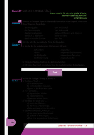164
Lektion 8 NATUR UND WETTER
Stunde 77 UNSERE NATURSCHÄTZE
Natur – das ist für mich das größte Wunder,
das meine Seele spüren kann.
Sieglinde Seiler
	 Arbeitet in Gruppen. Sprecht über die Naturschätze eurer Gegend. Gebraucht
dabei folgende Ausdrücke.
die Heilquelle	 der Wasserfall
die Termalquelle	 der Naturpark
das Mineralwasser	 seltene Pflanzen und Blumen
der Fluß / das Meer	 seltene Tiere
der Botanische Garten	 der See
	 H ö r t e x t: Die europäische Perle der Karpaten.
a) Merke dir die unbekannten Wörter zum Hörtext.
behandeln	 лікувати
heilen	 лікувати (зцілювати)
die Heilquelle	 лікувальне джерело
die Heilwirkung	 лікувальна дія
b) Höre den Text und notiere die Schlüsselwörter.
c) Höre den Text noch einmal und löse die nachstehenden Testaufgaben.
Test
Wähle die richtige Lösung: a, b oder c.
1. Truskawez’ liegt … .
a) in den Karpaten
b) im Vorland der Karpaten.
c) ganz in der Nähe von Lwiw.
2. Hier herrscht … .
a) regnerisches Wetter.
b) trockenes Klima.
c) warmes mildes Klima.
3. Der Stolz der Stadt sind … .
a) exotische Pflanzen.
b) der Fluss und die Berge.
c) die wunderschönen Holzvillen.
4. Das Mineralwasser „Naftusja“ … .
a) hat einen guten Geschmack.
b) ist hoch in den Bergen.
c) hat eine wunderbare Heilwirkung.
Gruppenarbeit
1
Hörkompetenz
entwickeln
2
Tests lösen
 