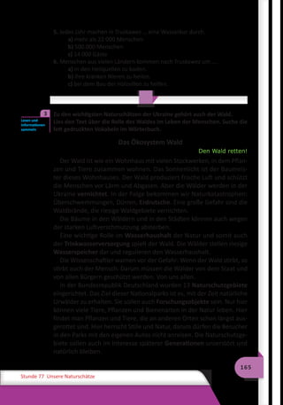 165
Stunde 77 Unsere Naturschätze
5. Jedes Jahr machen in Truskawez … eine Wasserkur durch.
a) mehr als 22 000 Menschen
b) 500 000 Menschen
c) 14 000 Gäste
6. Menschen aus vielen Ländern kommen nach Truskawez um … .
a) in den Heilquellen zu baden.
b) ihre kranken Nieren zu heilen.
c) bei dem Bau der Holzvillen zu helfen.
	 Zu den wichtigsten Naturschätzen der Ukraine gehört auch der Wald.
Lies den Text über die Rolle des Waldes im Leben der Menschen. Suche die
fett gedruckten Vokabeln im Wörterbuch.
Das Ökosystem Wald
Den Wald retten!
Der Wald ist wie ein Wohnhaus mit vielen Stockwerken, in dem Pflan-
zen und Tiere zusammen wohnen. Das Sonnenlicht ist der Baumeis-
ter dieses Wohnhauses. Der Wald produziert frische Luft und schützt
die Menschen vor Lärm und Abgasen. Aber die Wälder werden in der
Ukraine vernichtet. In der Folge bekommen wir Naturkatastrophen:
Überschwemmungen, Dürren, Erdrutsche. Eine große Gefahr sind die
Waldbrände, die riesige Waldgebiete vernichten.
Die Bäume in den Wäldern und in den Städten können auch wegen
der starken Luftverschmutzung absterben.
Eine wichtige Rolle im Wasserhaushalt der Natur und somit auch
der Trinkwasserversorgung spielt der Wald. Die Wälder stellen riesige
Wasserspeicher dar und regulieren den Wasserhaushalt.
Die Wissenschaftler warnen vor der Gefahr: Wenn der Wald stirbt, so
stirbt auch der Mensch. Darum müssen die Wälder von dem Staat und
von allen Bürgern geschützt werden. Von uns allen.
In der Bundesrepublik Deutschland wurden 13 Naturschutzgebiete
eingerichtet. Das Ziel dieser Nationalparks ist es, mit der Zeit natürliche
Urwälder zu erhalten. Sie sollen auch Forschungsobjekte sein. Nur hier
können viele Tiere, Pflanzen und Bienenarten in der Natur leben. Hier
findet man Pflanzen und Tiere, die an anderen Orten schon längst aus-
gerottet sind. Hier herrscht Stille und Natur, darum dürfen die Besucher
in den Parks mit den eigenen Autos nicht anreisen. Die Naturschutzge-
biete sollen auch im Interesse späterer Generationen unzerstört und
natürlich bleiben.
Lesen und
Informationen
sammeln
3
 