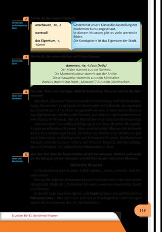 169
Stunden 80–81 Berühmte Museen
	 Merke dir die neuen Vokabeln.
anschauen, -te, -t
wertvoll
das Eigentum, -s,
-tümer
Gestern hat unsere Klasse die Ausstellung der
modernen Kunst angeschaut.
In diesem Museum gibt es viele wertvolle
Bilder.
Die Kunstgalerie ist das Eigentum der Stadt.
	 Merke dir die neuen Verben mit Präpositionen.
stammen, -te, -t (aus Dativ)
Der Maler stammt aus der Schweiz.
Die Marmorskulptur stammt aus der Antike.
Diese Bauwerke stammen aus dem Mittelalter.
Woraus stammt das Wort „Museum“? Aus dem Griechischen.
	 Lies den Text und überlege: Welche bekannten Museen kannst du noch
nennen?
Das Wort „Museum“ stammt aus dem Griechischen und hat die Bedeu-
tung „Musensitz“. Es ist heute ein Raum oder ein Gebäude, wo wertvolle
Kunstwerke zum Anschauen ausgestellt werden. Früher waren Museen
das Eigentum von Kirchen oder Fürsten. Seit dem 19. Jahrhundert entste-
hen staatliche Museen. Am 18. Mai ist der internationale Museumstag.
Eine beliebte Freizeitbeschäftigung ist der Besuch eines Museums.
Es gibt verschiedene Museen. Man unterscheidet Museen für bildende
Kunst, für Literatur und Musik, für Natur und Medizin, für Verkehr. Es gibt
auch historische, archäologische und technische Museen. Weltbekannte
Museen sind der Louvre in Paris, der Prado in Madrid, die Gemäldega-
lerie in Dresden, die Vatikanische Pinakothek in Rom.
	 Lies den Text über die bekanntesten deutschen Museen. Notiere und merke
dir die fett gedruckten Vokabeln und die Namen der deutschen Museen.
Deutsche Museen
In Deutschland gibt es über 3 000 Landes-, Stadt-, Heimat- und Pri-
vatmuseen.
Eine große Zahl der bekannten Museen befindet sich in der deutschen
Hauptstadt. Mehr als 175 Berliner Museen bewahren Geschichte, Kunst
und Wissen.
In Berlin liegt zwischen Spree und Kupfergraben die weltberühmte
Museumsinsel. Hier befinden sich die archäologischen Sammlungen
sowie die Kunstwerke des 19. Jahrhunderts.
Wortschatz
und Aussprache
üben
2
Grammatik
üben
3
Lesen und
Verstehen
4
Lesen und
Wortschatz
5
 