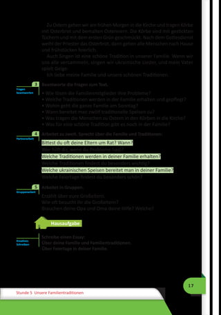 17
Stunde 5 Unsere Familientraditionen
Zu Ostern gehen wir am frühen Morgen in die Kirche und tragen Körbe
mit Osterbrot und bemalten Ostereiern. Die Körbe sind mit gestickten
Tüchern und mit dem ersten Grün geschmückt. Nach dem Gottesdienst
weiht der Priester das Osterbrot, dann gehen alle Menschen nach Hause
und frühstücken feierlich.
Auch Singen ist eine schöne Tradition in unserer Familie. Wenn wir
uns alle versammeln, singen wir ukrainische Lieder, und mein Vater
spielt Geige.
Ich liebe meine Familie und unsere schönen Traditionen.
3	 Beantworte die Fragen zum Text.
• Wie lösen die Familienmitglieder ihre Probleme?
• Welche Traditionen werden in der Familie erhalten und gepflegt?
• Wohin geht die ganze Familie am Sonntag?
• Wann bereitet man zwölf traditionelle Speisen zu?
• Was tragen die Menschen zu Ostern in den Körben in die Kirche?
• Was für eine schöne Tradition gibt es noch in der Familie?
	 Arbeitet zu zweit. Sprecht über die Familie und Traditionen:
Bittest du oft deine Eltern um Rat? Wann?
Wer hilft dir, wenn du Probleme hast?
Welche Traditionen werden in deiner Familie erhalten?
Welche Traditionen findest du besonders wichtig?
Welche ukrainischen Speisen bereitet man in deiner Familie?
Welche Feiertage findest du besonders schön?
	 Arbeitet in Gruppen.
Erzählt über eure Großeltern.
Wie oft besucht ihr die Großeltern?
Brauchen deine Opa und Oma deine Hilfe? Welche?
Hausaufgabe
Schreibe einen Essay:
Über deine Familie und Familientraditionen.
Über Feiertage in deiner Familie.
Fragen
beantworten
3
Partnerarbeit
4
Gruppenarbeit
5
Kreatives
Schreiben
 