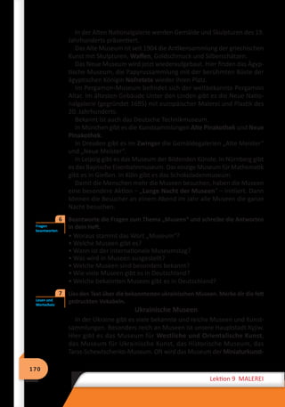 170
Lektion 9 MALEREI
In der Alten Nationalgalerie werden Gemälde und Skulpturen des 19.
Jahrhunderts präsentiert.
Das Alte Museum ist seit 1904 die Antikensammlung der griechischen
Kunst mit Skulpturen, Waffen, Goldschmuck und Silberschätzen.
Das Neue Museum wird jetzt wiederaufgebaut. Hier finden das Ägyp-
tische Museum, die Papyrussammlung mit der berühmten Büste der
ägyptischen Königin Nofretete wieder ihren Platz.
Im Pergamon-Museum befindet sich der weltbekannte Pergamon
Altar. Im ältesten Gebäude Unter den Linden gibt es die Neue Natio-
nalgalerie (gegründet 1695) mit europäischer Malerei und Plastik des
20. Jahrhunderts.
Bekannt ist auch das Deutsche Technikmuseum.
In München gibt es die Kunstsammlungen Alte Pinakothek und Neue
Pinakothek.
In Dresden gibt es im Zwinger die Gemäldegalerien „Alte Meister“
und „Neue Meister“.
In Leipzig gibt es das Museum der Bildenden Künste. In Nürnberg gibt
es das Bayrische Eisenbahnmuseum. Das einzige Museum für Mathematik
gibt es in Gießen. In Köln gibt es das Schokoladenmuseum.
Damit die Menschen mehr die Museen besuchen, haben die Museen
eine besondere Aktion – „Lange Nacht der Museen“ – initiiert. Dann
können die Besucher an einem Abend im Jahr alle Museen die ganze
Nacht besuchen.
Beantworte die Fragen zum Thema „Museen“ und schreibe die Antworten
in dein Heft.
• Woraus stammt das Wort „Museum“?
• Welche Museen gibt es?
• Wann ist der internationale Museumstag?
• Was wird in Museen ausgestellt?
• Welche Museen sind besonders bekannt?
• Wie viele Museen gibt es in Deutschland?
• Welche bekannten Museen gibt es in Deutschland?
	 Lies den Text über die bekanntesten ukrainischen Museen. Merke dir die fett
gedruckten Vokabeln.
Ukrainische Museen
In der Ukraine gibt es viele bekannte und reiche Museen und Kunst-
sammlungen. Besonders reich an Museen ist unsere Hauptstadt Kyjiw.
Hier gibt es das Museum für Westliche und Orientalische Kunst,
das Museum für Ukrainische Kunst, das Historische Museum, das
Taras-Schewtschenko-Museum. Oft wird das Museum der Miniaturkunst-
Fragen
beantworten
6
Lesen und
Wortschatz
7
 