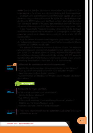 171
Stunden 80–81 Berühmte Museen
werke besucht. Bekannt ist auch das Museum der Volksarchitektur und
Lebensweise in Pyrohowo, wo man verschiedene Volksfeste organisiert.
Die Stadt Lwiw, die 60 Museen und 100 Kirchen besitzt, ist als Stadt
der Künste in ganz Europa bekannt. Es ist die erste Kulturhauptstadt
der Ukraine 2009. Im Zentrum der Stadt auf dem Marktplatz befinden
sich zahlreiche bekannte Museen, darunter das Historische Museum
mit vielen Abteilungen und das Apotheken-Museum (gegründet 1735).
In der Hauptstraße Prospekt Swobody können die Gäste der Stadt
das Nationalmuseum und das Museum für Ethnographie – und Kunst-
gewerbe besuchen. Im Nationalmuseum gibt es mehr als 130 000
Kunstschätze.
Auch die Lwiwer Nationale Gemäldegalerie (gegründet 1907) ist eine
der bekanntesten Museen unserer Heimat. Ihre Sammlung besteht heute
aus mehr als 55 000 Kunstschätzen.
Wie bekannt ist Lwiw eine berühmte Stadt der Künste. Das Nationale
Museum in Lwiw ist eine reiche Schatzkammer der ukrainischen Kultur
und Kunst. Das Museum wurde im Jahre 1905 von dem Mytropoliten
Andrej Scheptyzkyj gegründet und zählt heute über 100 000 wertvolle
Kunstschätze. Der Stolz des Museums ist die größte in der Ukraine
Sammlung der sakralen Malerei der 12. – 18. Jahrhunderte.
	 Erzähle über die bekanntesten Museen unserer Heimat.
• Wie heißen die bekanntesten Kunstsammlungen in der Ukraine?
• Hast du schon einmal die Museen in Kyjiw besucht? Welche?
• Was Interessantes hast du dort gesehen?
• Wie nennt man die Stadt Lwiw? Welche Lwiwer Museen sind beson-
ders bekannt?
Hausaufgabe
Beantworte die Fragen schriftlich.
• Gibt es auch in deiner Stadt ein Museum?
• Wie heißt dieses Museum?
• Wo befindet es sich?
• Gibt es auch in deiner Schule ein kleines Museum? Welches?
• Erzähle, wer für dieses Museum sorgt.
• Welche Exponate kann man dort anschauen?
b) Finde mehr Informationen über die bekannten ukrainischen Museen und
erzähle in der Klasse.
Sprech-
kompetenz
entwickeln
8
Fragen
beantworten
Informationen
sammeln
 