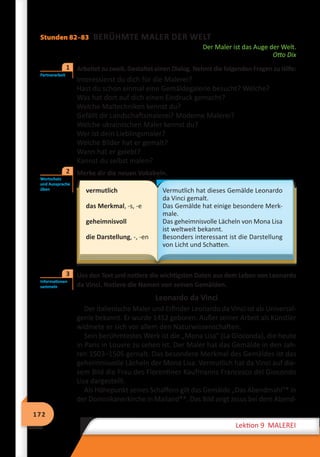 172
Lektion 9 MALEREI
Stunden 82–83 BERÜHMTE MALER DER WELT
Der Maler ist das Auge der Welt.
Otto Dix
	 Arbeitet zu zweit. Gestaltet einen Dialog. Nehmt die folgenden Fragen zu Hilfe:
Interessierst du dich für die Malerei?
Hast du schon einmal eine Gemäldegalerie besucht? Welche?
Was hat dort auf dich einen Eindruck gemacht?
Welche Maltechniken kennst du?
Gefällt dir Landschaftsmalerei? Moderne Malerei?
Welche ukrainischen Maler kennst du?
Wer ist dein Lieblingsmaler?
Welche Bilder hat er gemalt?
Wann hat er gelebt?
Kannst du selbst malen?
	 Merke dir die neuen Vokabeln.
vermutlich
das Merkmal, -s, -e
geheimnisvoll
die Darstellung, -, -en
Vermutlich hat dieses Gemälde Leonardo
da Vinci gemalt.
Das Gemälde hat einige besondere Merk-
male.
Das geheimnisvolle Lächeln von Mona Lisa
ist weltweit bekannt.
Besonders interessant ist die Darstellung
von Licht und Schatten.
	 Lies den Text und notiere die wichtigsten Daten aus dem Leben von Leonardo
da Vinci. Notiere die Namen von seinen Gemälden.
Leonardo da Vinci
Der italienische Maler und Erfinder Leonardo da Vinci ist als Universal-
genie bekannt. Er wurde 1452 geboren. Außer seiner Arbeit als Künstler
widmete er sich vor allem den Naturwissenschaften.
Sein berühmtestes Werk ist die „Mona Lisa“ (La Gioconda), die heute
in Paris in Louvre zu sehen ist. Der Maler hat das Gemälde in den Jah-
ren 1503–1505 gemalt. Das besondere Merkmal des Gemäldes ist das
geheimnisvolle Lächeln der Mona Lisa. Vermutlich hat da Vinci auf die-
sem Bild die Frau des Florentiner Kaufmanns Francesco del Giocondo
Lisa dargestellt.
Als Höhepunkt seines Schaffens gilt das Gemälde „Das Abendmahl“* in
der Dominikanerkirche in Mailand**. Das Bild zeigt Jesus bei dem Abend-
Partnerarbeit
1
Wortschatz
und Aussprache
üben
2
Informationen
sammeln
3
 