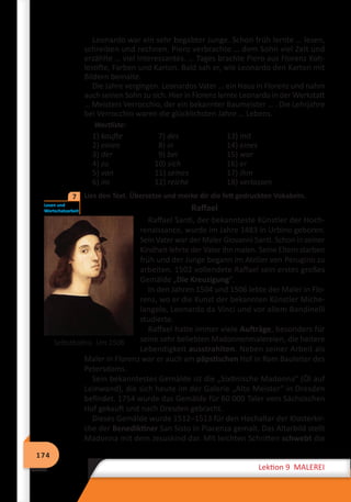 174
Lektion 9 MALEREI
Leonardo war ein sehr begabter Junge. Schon früh lernte … lesen,
schreiben und rechnen. Piero verbrachte … dem Sohn viel Zeit und
erzählte … viel Interessantes. … Tages brachte Piero aus Florenz Koh-
lestifte, Farben und Karton. Bald sah er, wie Leonardo den Karton mit
Bildern bemalte.
Die Jahre vergingen. Leonardos Vater … ein Haus in Florenz und nahm
auch seinen Sohn zu sich. Hier in Florenz lernte Leonardo in der Werkstatt
… Meisters Verrocchio, der ein bekannter Baumeister … . Die Lehrjahre
bei Verrocchio waren die glücklichsten Jahre … Lebens.
Wortliste:
1) kaufte	 7) des	 13) mit
2) einen	 8) in	 14) eines
3) der	 9) bei	 15) war
4) zu	 10) sich	 16) er
5) von	 11) seines	 17) ihm
6) im	 12) reiche	 18) verlassen
	 Lies den Text. Übersetze und merke dir die fett gedruckten Vokabeln.
Raffael
Raffael Santi, der bekannteste Künstler der Hoch-
renaissance, wurde im Jahre 1483 in Urbino geboren.
Sein Vater war der Maler Giovanni Santi. Schon in seiner
Kindheit lehrte der Vater ihn malen. Seine Eltern starben
früh und der Junge begann im Atelier von Perugino zu
arbeiten. 1502 vollendete Raffael sein erstes großes
Gemälde „Die Kreuzigung“.
In den Jahren 1504 und 1506 lebte der Maler in Flo-
renz, wo er die Kunst der bekannten Künstler Miche-
langelo, Leonardo da Vinci und vor allem Bandinelli
studierte.
Raffael hatte immer viele Aufträge, besonders für
seine sehr beliebten Madonnenmalereien, die heitere
Lebendigkeit ausstrahlten. Neben seiner Arbeit als
Maler in Florenz war er auch am päpstischen Hof in Rom Bauleiter des
Petersdoms.
Sein bekanntestes Gemälde ist die „Sixtinische Madonna“ (Öl auf
Leinwand), die sich heute im der Galerie „Alte Meister“ in Dresden
befindet. 1754 wurde das Gemälde für 60 000 Taler vom Sächsischen
Hof gekauft und nach Dresden gebracht.
Dieses Gemälde wurde 1512–1513 für den Hochaltar der Klosterkir-
che der Benediktiner San Sisto in Piacenza gemalt. Das Altarbild stellt
Madonna mit dem Jesuskind dar. Mit leichten Schritten schwebt die
Lesen und
Wortschatzarbeit
7
Selbstbildnis. Um 1506
 