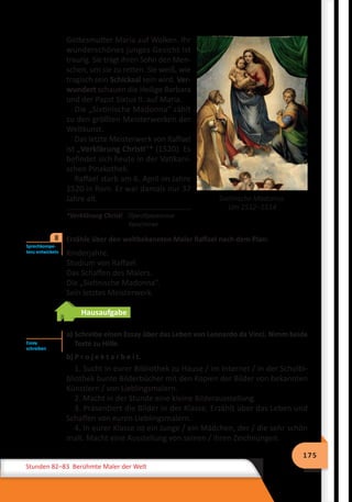 175
Stunden 82–83 Berühmte Maler der Welt
Sixtinische Madonna.
Um 1512–1514
Gottesmutter Maria auf Wolken. Ihr
wunderschönes junges Gesicht ist
traurig. Sie trägt ihren Sohn den Men-
schen, um sie zu retten. Sie weiß, wie
tragisch sein Schicksal sein wird. Ver-
wundert schauen die Heilige Barbara
und der Papst Sixtus II. auf Maria.
Die „Sixtinische Madonna“ zählt
zu den größten Meisterwerken der
Weltkunst.
Das letzte Meisterwerk von Raffael
ist „Verklärung Christi“* (1520). Es
befindet sich heute in der Vatikani-
schen Pinakothek.
Raffael starb am 6. April im Jahre
1520 in Rom. Er war damals nur 37
Jahre alt.
*Verklärung Christi 	 Преображення 		
			 Христове
	 Erzähle über den weltbekannten Maler Raffael nach dem Plan:
Kinderjahre.
Studium von Raffael.
Das Schaffen des Malers.
Die „Sixtinische Madonna“.
Sein letztes Meisterwerk.
Hausaufgabe
	 a) Schreibe einen Essay über das Leben von Leonardo da Vinci. Nimm beide
Texte zu Hilfe.
b) P r o j e k t a r b e i t.
1. Sucht in eurer Bibliothek zu Hause / im Internet / in der Schulbi-
bliothek bunte Bilderbücher mit den Kopien der Bilder von bekannten
Künstlern / von Lieblingsmalern.
2. Macht in der Stunde eine kleine Bilderausstellung.
3. Präsentiert die Bilder in der Klasse. Erzählt über das Leben und
Schaffen von euren Lieblingsmalern.
4. In eurer Klasse ist ein Junge / ein Mädchen, der / die sehr schön
malt. Macht eine Ausstellung von seinen / ihren Zeichnungen.
Sprechkompe-
tenz entwickeln
8
Essay
schreiben
 