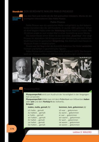 176
Lektion 9 MALEREI
Stunde 84 DER BERÜHMTE MALER PABLO PICASSO
Lies den Text und merke dir die fett gedruckten Vokabeln. Merke dir die
wichtigsten Informationen über Pablo Picasso.
Pablo Picasso
Pablo Picasso war ein spanischer Maler und gehörte zu den bekann-
testen Künstlern des 20. Jahrhunderts. Er wurde 1881 geboren. Schon
als Kind begann Pablo unter der Anleitung seines Vaters zu malen. Mit
20 Jahren zeigte er zum ersten Mal in einer Ausstellung seine Werke.
Das bekannteste seiner Bilder ist das Gemälde „Guernica“. Hier zeigt
Picasso im abstrakten Stil Kriegsszenen der Zerstörung der baskischen
Stadt Guernica im spanischen Bürgerkrieg. Das Bild kann man heute im
Museum Prado in Madrid sehen.
Picasso war der Begründer des Kunststils Kubismus. Der Maler versteckte
Formen und Farben in geometrische Figuren.
Pablo Picasso starb in seinem Haus in Südfrankreich 1973. Das Gesamt-
werk von Picasso umfasst 15 000 Gemälde, Zeichnungen und Keramiken.
Guernica. 1937
	 Plusquamperfekt.
Plusquamperfekt wird zum Ausdruck der Vorzeitigkeit in der Vergangen-
heit verwendet.
Plusquamperfekt bildet man mit dem Präteritum von Hilfsverben haben
oder sein und dem Partizip II des Vollverbs.
Beispiel:
malen, malte, gemalt (h) kommen, kam, gekommen (s)
ich hatte... gemalt
du hattest … gemalt
er hatte … gemalt
wir hatten … gemalt
ihr hattet … gemalt
sie hattet … gemalt
Sie hatten … gemalt
ich war … gekommen
du warst … gekommen
er war … gekommen
wir waren … gekommen
ihr wart … gekommen
sie waren … gekommen
sie waren … gekommen
Informationen
sammeln
1
Pablo Picasso
Grammatik
üben
2
 