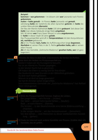 177
Stunde 84 Der berühmte Maler Pablo Picasso
Beispiel:
kommen – war gekommen – Im diesem Jahr war Leonardo nach Florenz
gekommen.
malen – hatte gemalt – In Florenz hatte Leonardo viel gemalt.
Jahrelang hatte der Gelehrte die alten Sprachen gelernt. Er hatte die
uralten Manuskripte übersetzt.
Der Bau der Marien-Kathedrale hatte 130 Jahre gedauert. Seit dieser Zeit
hatte man dieses Gebäude einige Male umgebaut.
Mit 18 Jahren war Franz Xaver Mozart in Lwiw angekommen.
Er hatte in dieser Stadt 30 Jahre gelebt.
Das Plusquamperfekt wird oft in Temporalsätzen mit den Konjunktionen
als, nachdem gebraucht.
Als er ins Theater kam, hatte die Aufführung schon lange begonnen.
Nachdem er seinen Platz in der 5. Reihe gefunden hatte, sah er seinen
alten Freund.
Als ich das Gemälde „Sixtinische Madonna“ gesehen hatte, war ich ganz
begeistert.
	Schreibe die Sätze in dein Heft. Unterstreiche die Verben im Perfekt.
Setze dann die Verben ins Plusquamperfekt ein.
Gestern haben wir die Kunstgalerie besucht.
Sie ist am Abend ins Theater gegangen.
In der letzten Nacht hat es geschneit.
Oft haben die Eltern zu wenig Zeit für ihre Kinder.
Die Studentin ist zwei Stunden in der Bibliothek geblieben.
Du bist nach Italien gefahren.
Warum ist er dort so lange gewesen?
Sie hat ihr Zimmer selbst eingerichtet.
Sein bekanntestes Gemälde die „Sixtinische Madonna“ hat Raffael
1512–1513 gemalt.
Hausaufgabe
	 a) Bilde die Plusquamperfekt-Formen. Ergänze die Lücken.
Der junge Maler … sein Porträt … (malen).
Der Vater … seinem Sohn bunte Farben … (kaufen).
Bald … er nach Florenz … (fahren).
Die Schüler … in der Deutschstunde eine kleine Bilderausstellung …
(machen).
In der vorigen Woche … wir das Heimatmuseum … (besuchen).
Vor drei Jahren … viele Menschen zu dieser weltbekannten Ausstel-
lung … (gehen).
b) Finde im Internet noch andere Gemälde von Picasso. Erzähle über ein
Gemälde, das dir gefällt.
Grammatik
üben
4
Grammatik
üben
Informationen
suchen
 