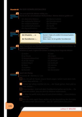 178
Lektion 9 MALEREI
Stunde 85 IN DER GEMÄLDEGALERIE
	 Lies und sprich die Wörter richtig aus.
Merke dir die verschiedenen Maltechniken. Welche Malerei gefällt dir?
die abstrakte Malerei	 die Ikonenmalerei
die realistische Malerei	 die Porträtmalerei
die moderne Malerei	 die Ölmalerei
die Landschaftsmalerei	 die Grafik
die Aquarellmalerei	 das Stillleben
	 Merke dir die neuen Vokabeln.
die Erlaubnis, -, -se
der Kunstkenner, s, -
Gestern habe ich endlich Einreiseerlaubnis
bekommen.
Mein Vater ist ein großer Kunstkenner.
	 Dein Freund Leo aus Deutschland besucht dich in den Sommerferien. Ihr
wollt eine Bilderausstellung besuchen.
Arbeitet zu zweit. Ergänzt die Lücken im Dialog durch folgende Wörter:
1) helfen	 9) Jahr
2) zu Hause	 10) zeigen
3) Karpatenbewohner	 11) Gemäldegalerie
4) an der Kasse	 12) Zentrum
5) besichtigen	 13) Gebäude
6) Vater	 14) möchte
7) erzählen	 15) sehen
8) Künstler	 16) Denkmäler
	 Spielt den Dialog.
Personen: R – Roman, L – Leo
R Leo, ich will dir heute unsere Stadt zeigen. Sofort nach dem Früh-
stück. Was willst du … ?
L Prima! Vor allem möchte ich ins … der Stadt gehen. Dort gibt es
viele schöne … .
R Einverstanden. Und nach dem Stadtbummel gehen wir in die… . Du
hast mir erzählt, dass du dich für Malerei interessierst.
L Ja. Aber du weißt nicht, dass ich seit einem halben … einen Malkurs
besuche.
R Was du nicht sagst! Dann wollen wir die Ausstellung der Gemälde
der bekannten ukrainischen … des 20. Jahrhunderts besuchen.
Wortschatz
und Aussprache
üben
1
Wortschatz
und Aussprache
üben
2
Wortschatz­-
arbeit
3
Partnerarbeit
4
 