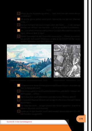 179
Stunde 85 In der Gemäldegalerie
* * *
R Willst du die Ausstellung selbst … oder nehmen wir einen Muse-
umsführer?
L Ich würde gerne selbst anschauen. Kannst du mir bei der Überset-
zung …?
R Na klar! Ich kann dir auch einiges über die Maler … . In der vorigen
Woche war ich hier mit meinem … . Er ist ein großer Kunstkenner.
L Ich … vor allem diese wunderschönen Landschaftsmalereien besich-
tigen. Wessen Bild ist das?
R Dieses Gemälde hat der bekannte ukrainische … Oleksa Nowakiws-
kyj gemalt. Auf seinen Malereien zeigte er die Schönheit der ukrai-
nischen Karpaten und das Leben der … .
	 Oleksa Nowakiwskyj. Gebirgslandschaft. 1924	 Albrecht Dürer. Melancholie. 1514
L Ich bewundere diese dichten grünen und blauen Farben. Ist es erlaubt
hier zu fotografieren?
R Man muss zuerst eine Erlaubnis bekommen, und dafür müssen wir
20 Hrywnja … zahlen.
L Kann man hier auch Malereien von deutschen Malern sehen?
R Im nächsten Pavillon können wir einige Grafiken von Albrecht Dürer
besichtigen.
L Ich habe bei euch … einige schöne alte Ikonen gesehen. Gibt es in
diesem Museum auch Ikonen?
R Gehen wir in den zweiten Stock, dort werden Ikonen aus dem 15.–16.
Jahrhundert ausgestellt.
 