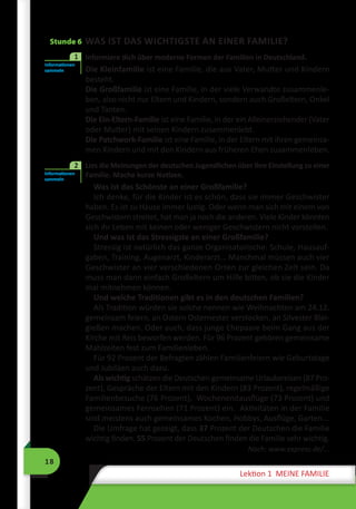18
Lektion 1 MEINE FAMILIE
Stunde 6 WAS IST DAS WICHTIGSTE AN EINER FAMILIE?
2	 Informiere dich über moderne Formen der Familien in Deutschland.
Die Kleinfamilie ist eine Familie, die aus Vater, Mutter und Kindern
besteht.
Die Großfamilie ist eine Familie, in der viele Verwandte zusammenle-
ben, also nicht nur Eltern und Kindern, sondern auch Großeltern, Onkel
und Tanten.
Die Ein-Eltern-Familie ist eine Familie, in der ein Alleinerziehender (Vater
oder Mutter) mit seinen Kindern zusammenlebt.
Die Patchwork-Familie ist eine Familie, in der Eltern mit ihren gemeinsa-
men Kindern und mit den Kindern aus früheren Ehen zusammenleben.
	 Lies die Meinungen der deutschen Jugendlichen über ihre Einstellung zu einer
Familie. Mache kurze Notizen.
Was ist das Schönste an einer Großfamilie?
Ich denke, für die Kinder ist es schön, dass sie immer Geschwister
haben. Es ist zu Hause immer lustig. Oder wenn man sich mit einem von
Geschwistern streitet, hat man ja noch die anderen. Viele Kinder könnten
sich ihr Leben mit keinen oder weniger Geschwistern nicht vorstellen.
Und was ist das Stressigste an einer Großfamilie?
Stressig ist natürlich das ganze Organisatorische: Schule, Hausauf-
gaben, Training, Augenarzt, Kinderarzt… Manchmal müssen auch vier
Geschwister an vier verschiedenen Orten zur gleichen Zeit sein. Da
muss man dann einfach Großeltern um Hilfe bitten, ob sie die Kinder
mal mitnehmen können.
Und welche Traditionen gibt es in den deutschen Familien?
Als Tradition würden sie solche nennen wie Weihnachten am 24.12.
gemeinsam feiern, an Ostern Osternester verstecken, an Silvester Blei-
gießen machen. Oder auch, dass junge Ehepaare beim Gang aus der
Kirche mit Reis beworfen werden. Für 96 Prozent gehören gemeinsame
Mahlzeiten fest zum Familienleben.
Für 92 Prozent der Befragten zählen Familienfeiern wie Geburtstage
und Jubiläen auch dazu. 
Als wichtig schätzen die Deutschen gemeinsame Urlaubsreisen (87 Pro-
zent), Gespräche der Eltern mit den Kindern (83 Prozent), regelmäßige
Familienbesuche (76 Prozent),  Wochenendausflüge (73 Prozent) und
gemeinsames Fernsehen (71 Prozent) ein.  Aktivitäten in der Familie
sind meistens auch gemeinsames Kochen, Hobbys, Ausflüge, Garten...
Die Umfrage hat gezeigt, dass 37 Prozent der Deutschen die Familie
wichtig finden. 55 Prozent der Deutschen finden die Familie sehr wichtig.
Nach: www.express.de/...
Informationen
sammeln
1
Informationen
sammeln
2
 