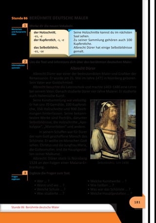 181
Stunde 86 Berühmte deutsche Maler
Stunde 86 BERÜHMTE DEUTSCHE MALER
	 Merke dir die neuen Vokabeln.
der Holzschnitt,
-es, -e
der Kupferstich, -s, -e
das Selbstbildnis,
-es, -se
Seine Holzschnitte kannst du im nächsten
Saal sehen.
Zu seiner Sammlung gehören auch 100
Kupferstiche.
Albrecht Dürer hat einige Selbstbildnisse
gemalt.
	 Lies die Text und informiere dich über den berühmten deutschen Maler.
Albrecht Dürer
Albrecht Dürer war einer der bedeutendsten Maler und Grafiker der
Renaissance. Er wurde am 21. Mai im Jahre 1471 in Nürnberg geboren.
Sein Vater war Goldschmied.
Albrecht besuchte die Lateinschule und machte 1483–1486 eine Lehre
bei seinem Vater. Danach studierte Dürer vier Jahre Malerei. Er studierte
auch italienische Kunst.
Seine Kunstsammlung war vielseitig:
Er hat uns 70 Gemälde, 100 Kupfersti-
che, 350 Holzschnitte und 900 Zeich-
nungen hinterlassen. Seine bekann-
testen Werke sind Porträts, darunter
Selbstbildnisse, die Holzschnitte „Apo-
kalypse“, „Marienleben“ und andere.
In seinem Schaffen war für Dürer
der vom Gott geschaffene Mensch das
Schönste. Er wollte im Menschen Gott
sehen. Christus und die Jungfrau Maria,
die Gottesmutter, sind die Hauptgestal-
ten seiner Malkunst.
Albrecht Dürer starb in Nürnberg
1528 an den Folgen einer Malaria-Er-
krankung.
	 Ergänze die Fragen zum Text.
• Wer … ?
• Wann und wo … ?
• Welche Schule … ?
• Was studierte … ?
• Welche Kunstwerke … ?
• Wie heißen … ?
• Was war das Schönste … ?
• Welche Hauptgestalten … ?
Wortschatz
und Aussprache
üben
1
Informationen
sammeln
2
Selbstbildnis. Um 1498
Fragen
ergänzen
3
 