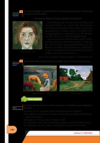 182
Lektion 9 MALEREI
	 Lies den Text über deutsche Malerin Paula Modersohn-Becker. Erzähle über
ihr Leben und ihre Bilder.
Deutsche Malerin Paula Modersohn-Becker
Paula Modersohn-Becker war eine bekannte
deutsche Malerin. Sie war eine der bedeutends-
ten Vertreterinnen des frühen Expressionismus.
Sie wurde am 8. Februar 1876 in Dresden-Fried-
richstadt geboren und verstarb am 20. Novem-
ber 1907 mit nur 31 Jahren in Worpswede.
Paula Modersohn-Becker lebte und schuf in
Dresden, Berlin, in der Nähe Londons, Paris und
bis zu ihrem Tod in Worpswede bei Bremen. Die
Malerin schuf über 750 Gemälde und 1.000 Zeich-
nungen. Ihre besten Gemälde befinden sich heute
im Museum in der Stadt Bremen.
Nach: https://geboren.am/person/paula-modersohn-becker
	 Äußert eure Meinungen über die Gemälde von Paula Modersohn-Becker.
		 Mädchen mit Schafen	 Am Dorfrand
Hausaufgabe
Schreibe deinem Freund / deiner Freundin eine E-Mail zu den folgenden
Punkten:
Du willst ihn zur Ausstellung der modernen Kunst einladen.
Du erzählst, dass dort auch einige Kunstwerke von Albrecht Dürer aus-
gestellt werden.
Du fragst den Freund, ob er mitgehen will.
Du berichtest, dass die Ausstellung morgen um 16 Uhr eröffnet wird.
Du schreibst, wo diese Galerie ist und wie man dorthin kommt.
Lesen und
Verstehen
4
Selbstbildnis. 1897
Meinungen
äußern
5
Online-
Kommunikation
 