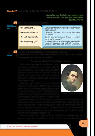 183
Stunde 87 Berühmte ukrainische Maler
Stunde 87 BERÜHMTE UKRAINISCHE MALER
Menschen sind Schöpfer von Kunstwerken.
Menschen sind Kunstwerke vom Schöpfer.
Sabine Kaechele
	 Merke dir die unbekannten Wörter.
die Sehnsucht, -, -
das Geistesleben, -s,
die Leibeigenschaft, -,
die Radierung, -, en
Der junge Maler hatte eine große Sehnsucht
nach Freiheit.
Die Hauptstadt ist das Zentrum des Geis-
teslebens.
Der 23-jährige Taras wurde aus der Leibei-
genschaft losgekauft.
Schewtschenkos Radierungen „Malerische
Ukraine“ befinden sich jetzt im Museum.
	 Lies den Text über die Malerei von Taras Schewtschenko.
Finde im Text Sätze, die über das große malerische Talent des Künstlers
berichten, und schreibe sie in dein Heft.
Der große Maler Taras Schewtschenko
Früh zeigte der junge Taras Schewtschenko
ein Talent zum Zeichnen und Malen. Mit 11
Jahren wurde der kleine Taras Vollwaise. Einige
Jahre später wurde er von seinem Gutsherrn
als Kammerdiener eingestellt und begleitete
den Herrn auf Reisen nach Polen, Litauen und
nach Petersburg.
In Petersburg erlaubte ihm Herr Engelhardt
bei einem Petersburger Maler in die Lehre zu
gehen. Damals war Petersburg ein Zentrum des
russischen Geisteslebens. Durch die Bekannt-
schaft mit seinem Landsmann Soschenko im
Sommergarten konnte Schewtschenko solche
weltbekannten Menschen kennen lernen wie Brüllow, Shukowskyj und
Wenezianow. Diese edlen Künstler bemerkten das große Talent und
die Sehnsucht nach Freiheit des jungen Taras und beschlossen ihm zu
helfen. Karl Brüllow malte ein Porträt von Shukowskyj. Man verkaufte
das Porträt für 2.000 Rubel. Für dieses Geld wurde der 23-jährige Taras
aus der Leibeigenschaft losgekauft.
Taras war glücklich. 1838 wurde er Student an der Akademie der
Künste. Er wurde zum Lieblingsschüler von Karl Brüllow. Taras finan-
Wortschatz
und Aussprache
üben
1
Lesen und
Sprechen
2
Selbstbildnis. Um 1840
 