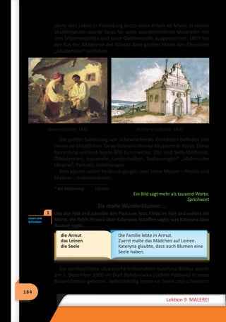 184
Lektion 9 MALEREI
zierte sein Leben in Petersburg durch seine Arbeit als Maler. In seinen
Studienjahren wurde Taras für seine wunderschönen Malereien mit
drei Silbermedaillen und einer Goldmedaille ausgezeichnet. 1857 hat
der Rat der Akademie der Künste dem großen Maler den Ehrentitel
„Akademiker“ verliehen.
Bauernfamilie. 1843 Kirche in Subotiw. 1845
Die größte Sammlung von Schewtschenko-Gemälden befindet sich
heute im Staatlichen Taras-Schewtschenko-Museum in Kyjiw. Diese
Sammlung umfasst heute 800 Kunstwerke. Das sind Selbstbildnisse,
Ölmalereien, Aquarelle, Landschaften, Radierungen* „Malerische
Ukraine“, Porträts, Zeichnungen.
Sein ganzes Leben hindurch gingen zwei seine Musen – Poesie und
Malerei – nebeneinander.
* die Radierung	 офорт
Ein Bild sagt mehr als tausend Worte.
Sprichwort
Sie malte Wunderblumen …
	 Lies den Text und schreibe den Plan zum Text. Finde im Text und notiere die
Worte, die Pablo Picasso über Katerynas Schaffen sagte; was Kateryna über
Blumen sagte.
die Armut
das Leinen
die Seele
Die Familie lebte in Armut.
Zuerst malte das Mädchen auf Leinen.
Kateryna glaubte, dass auch Blumen eine
Seele haben.
Die weltberühmte ukrainische Volksmalerin Kateryna Bilokur wurde
am 7. Dezember 1900 im Dorf Bohdaniwka (Gebiet Poltawa) in einer
Bauernfamilie geboren. Selbstständig lernte sie lesen und schreiben:
Lesen und
Schreiben
3
 