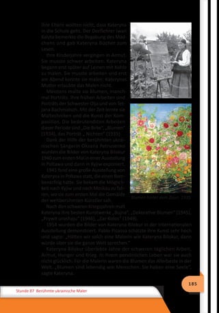 185
Stunde 87 Berühmte ukrainische Maler
Ihre Eltern wollten nicht, dass Kateryna
in die Schule geht. Der Dorflehrer Iwan
Kalyta bemerkte die Begabung des Mäd-
chens und gab Kateryna Bücher zum
Lesen.
Ihre Kinderjahre vergingen in Armut.
Sie musste schwer arbeiten. Kateryna
begann erst später auf Leinen mit Kohle
zu malen. Sie musste arbeiten und erst
am Abend konnte sie malen: Katerynas
Mutter erlaubte das Malen nicht.
Meistens malte sie Blumen, manch-
mal Porträts. Ihre frühen Arbeiten sind
Porträts der Schwester Olja und von Tet-
jana Bachmatsch. Mit der Zeit lernte sie
Maltechniken und die Kunst der Kom-
position. Die bedeutendsten Arbeiten
dieser Periode sind „Die Birke“, „Blumen“
(1934), das Porträt „ Nichten“ (1935).
Dank der Hilfe der berühmten ukrai-
nischen Sängerin Oksana Petrusenko
wurden die Bilder von Kateryna Bilokur
1940 zum ersten Mal in einer Ausstellung
in Poltawa und dann in Kyjiw exponiert.
1941 fand eine große Ausstellung von
Kateryna in Poltawa statt, die einen Bom-
benerfolg hatte. Sie bekam die Möglich-
keit nach Kyjiw und nach Moskau zu fah-
ren, wo sie zum ersten Mal die Gemälde
der weltberühmten Künstler sah.
Nach den schweren Kriegsjahren malt
Kateryna ihre besten Kunstwerke „Bujna“, „Dekorative Blumen“ (1945),
„Prywit uroshaju“ (1946), „Zar-Kolos“ (1949).
1954 wurden die Bilder von Kateryna Bilokur in der Internationalen
Ausstellung demonstriert. Pablo Picasso schätzte ihre Kunst sehr hoch
und sagte: „Hätten wir solch eine Malerin wie Kateryna Bilokur, dann
würde über sie die ganze Welt sprechen.“
Kateryna Bilokur überlebte Jahre der schweren täglichen Arbeit,
Armut, Hunger und Krieg. In ihrem persönlichen Leben war sie auch
nicht glücklich. Für die Malerin waren die Blumen das Allerbeste in der
Welt. „Blumen sind lebendig wie Menschen. Sie haben eine Seele“,
sagte Kateryna.
Blumen hinter dem Zaun. 1935
 