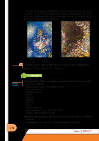 186
Lektion 9 MALEREI
1959 hat man Kateryna Bilokur den Titel „Volksmalerin der Ukraine“
verliehen. Im Dorf Bohdaniwka gibt es heute ein Museum der Volksma-
lerin und ein kleines Denkmal. Ihre „Wunderblumen“ schmücken heute
die bekanntesten Museen der Welt.
	
Stelle die Liste der bekanntesten Bilder von Kateryna Bilokur zusammen.
Beispiel:	 1934 – „Die Birke“, „Blumen“
. . . . . . . . . . . . . . . . . . . . . . . .
Hausaufgabe
a) Beschreibe ein Bild von einem bekannten Maler, das dir am besten gefällt,
nach diesem Muster:
Name des Künstlers. Seine Lebensjahre.
Titel des Gemäldes.
Entstehungsjahr.
Maße.
Technik.
Farben.
Epoche.
Land.
Gemäldegalerie.
Wer / was ist auf dem Bild dargestellt.
Warum gefällt dir dieses Bild?
b) Erzähle über das Leben und Schaffen des großen Malers Taras Schew­
tschenko.
Beschreibe ein Bild von Taras Schewtschenko, das dir gefällt.
Blumen auf dem blauen
Hintergrund. 1942–1943
Zar-Kolos. 1949
4
Kreatives
Schreiben
 