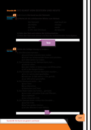 187
Stunde 88 Die Kunst von gestern und heute
Stunde 88 DIE KUNST VON GESTERN UND HEUTE
	 H ö r t e x t: Die Kunst aus der Steinzeit.
a) Merke dir die unbekannten Wörter zum Hörtext.
die Steinzeit	 кам’яний вік
die Höhle	 печера
der Fels	 скеля
v. Chr. (vor Christus)	 до Христа
b) Höre den Text und notiere die Schlüsselwörter.
c) Höre den Text noch einmal und löse die nachstehenden Testaufgaben.
Test
	 Wähle die richtige Lösung: a, b oder c.
1. Die Menschen konnten …
a) zuerst lesen und erst dann malen.
b) schon vor Jahrtausenden lesen und schreiben.
c) in alten Zeiten nur malen.
2. Die Gemälde aus der Steinzeit kann man …
a) überall sehen.
b) in den Höhlen in Südeuropa und Afrika sehen.
c) oft in den Bergen finden.
3. Die Gemälde der Steinzeit-Menschen wurden …
a) im 13. Jahrhundert geschaffen.
b) noch vor 32 000 Jahren v. Chr. gemalt.
c) vor 300 Jahren geschaffen.
4. Die Steinkunst stellte … dar.
a) nur Tiere.
b) nur Menschen.
c) Menschen und Tiere.
5. Die Maler haben die Farben … gemacht.
a) aus roter und gelber Erde und Pflanzen.
b) aus Apfelsaft.
c) aus schwarzer Erde.
6. Die Steinzeit-Maler malten ihre Gemälde …
a) auf der Erde.
b) auf den großen Steinen.
c) an den Wänden in den Höhlen.
Hörkompetenz
entwickeln
1
Tests lösen
2
 