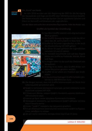 188
Lektion 9 MALEREI
	 Die „Kunst“ von heute.
Im Jahr 2016 wurden von der Regierung der BRD für die Reinigung
der Hauswände und Züge von Graffiti über 500 Millionen Euro bezahlt.
Die Polizei erwischt nur wenige Sprayer. Darum appellieren Schulen und
Eltern an Vernunft und Gewissen der Jugendlichen.
Lies die Sätze und suche ihre ukrainischen Äquivalente. Fülle das Raster aus.
Graffiti als Symbol der Unordnung
1. Das Wort Graffiti stammt vom altgriechischen
Wort graphein.
2. Die Graffiti-Bewegung begann Ende der 60-er
Jahre des 20. Jahrhunderts in New York.
3. Graffiti ist Teil einer Jugendkultur, zu der auch
die Musikrichtung HIP-HOP gehört.
4. Zu dieser Gruppe gehören die Jugendlichen
zwischen 13 und 21 Jahren.
5. Ihr Handeln beschränkt sich auf das illegale
Malen von Graffiti auf Gebäude, Wände, Busse
und Züge.
6. In einigen Fällen ist das auch der Diebstahl von
Spraydosen.
7. Wichtig ist es dabei, dass Graffiti-Bilder von
vielen Menschen gesehen werden.
8. Graffiti ist vor allem ein Problem der Groß-
städte.
9. In Deutschland betragen Graffiti-Schäden jähr-
lich bis zu 500 Millionen Euro.
10. Die Bürger meinen, dass mit Graffiti-Schmierereien ein Stück ihrer
Lebensqualität genommen wird.
a) Графіті є частиною молодіжної культури, до якої належить також
музичний напрям HIP-HOP.
b) У Німеччині збитки, зaвдані графіті, становлять щороку приблизно
500 мільйонів євро.
c) Інколи це були також крадіжки балончиків зі спреєм.
d) Громадяни вважають, що малювання графіті забирає частину
якості їхнього життя.
e) Слово “графіті” походить від грецького graphein.
f) Їхні дії обмежуються нелегальним нанесенням графіті на будівлі,
стіни, автобуси та поїзди.
g) До цієї групи належить молодь віком від 13 до 21 року.
Lesen und
Verstehen
3
 