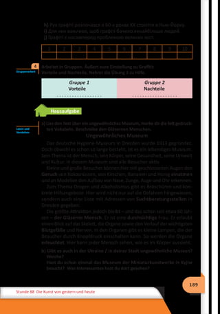 189
Stunde 88 Die Kunst von gestern und heute
h) Рух графіті розпочався в 60-х роках ХХ століття в Нью-Йорку.
i) Для них важливо, щоб графіті бачило якнайбільше людей.
j) Графіті є насамперед проблемою великих міст.
1 2 3 4 5 6 7 8 9 10
Arbeitet in Gruppen. Äußert eure Einstellung zu Graffiti:
Vorteile und Nachteile. Nehmt die Übung 3 zu Hilfe.
Gruppe 1
Vorteile
. . . . . . . . . . . . . . . . . .
Gruppe 2
Nachteile
. . . . . . . . . . . . . . . . . .
Hausaufgabe
a) Lies den Text über ein ungewöhnliches Museum, merke dir die fett gedruck-
ten Vokabeln. Beschreibe den Gläsernen Menschen.
Ungewöhnliches Museum
Das deutsche Hygiene-Museum in Dresden wurde 1913 gegründet.
Doch obwohl es schon so lange besteht, ist es ein lebendiges Museum.
Sein Thema ist der Mensch, sein Körper, seine Gesundheit, seine Umwelt
und Kultur. In diesem Museum sind alle Besucher aktiv.
Kleine und große Besucher können hier mit geschlossenen Augen den
Geruch von Kokosnüssen, von Kirschen, Bananen und Honig einatmen
und an Modellen den Aufbau von Nase, Zunge, Auge und Ohr erkennen.
Zum Thema Drogen und Alkoholismus gibt es Broschüren und kon-
krete Hilfsangebote. Hier wird nicht nur auf die Gefahren hingewiesen,
sondern auch eine Liste mit Adressen von Suchtberatungsstellen in
Dresden gegeben.
Die größte Attraktion jedoch bleibt – und das schon seit etwa 60 Jah-
ren – der Gläserne Mensch. Er ist eine durchsichtige Frau. Er erlaubt
einen Blick auf das Skelett, die Organe sowie den Verlauf der wichtigsten
Blutgefäße und Nerven. In den Organen gibt es kleine Lampen, die der
Besucher durch Knopfdruck einschalten kann. So werden die Organe
erleuchtet. Hier kann jeder Mensch sehen, wie es im Körper aussieht.
b) Gibt es auch in der Ukraine / in deiner Stadt ungewőhnliche Museen?
Welche?
Hast du schon einmal das Museum der Miniaturkunstwerke in Kyjiw
besucht? Was Interessantes hast du dort gesehen?
Gruppenarbeit
4
Lesen und
Verstehen
 