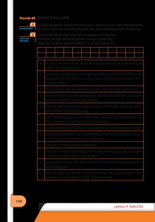 190
Lektion 9 MALEREI
Stunde 89 WIEDERHOLUNG
	 Gruppengespräch: a) Sprecht über eure Lieblingsmaler und Lieblingsbilder.
b) Erzählt über euren letzten Besuch der Gemäldegalerie (des Museums).
	 Lies die Textabschnitte über die Kunstgalerie in Dresden.
Stelle die richtige Reihenfolge der Textabschnitte fest.
Trage die richtigen Buchstaben (A – L) in das Raster ein.
1 2 3 4 5 6 7 8 9 10 11 12
A In der unmittelbaren Nähe der Kunstsammlung befindet sich
heute der Theaterplatz.
B Das barocke Bauwerk Zwinger entstand im Jahre 1709 als ein
Holzgebäude für Turniere und andere höfische Spiele des säch-
sischen Adels.
C Das ist eines der berühmtesten Gemälde der Kunstgeschichte.
D Am Ende des Zweiten Weltkrieges wurde der Zwinger durch den
Bombenangriff schwer beschädigt.
E Der Zwinger ist ein barockes Bauwerk in Dresden mit einer welt-
berühmten Kunstsammlung.
F Die Elbe fließt ganz in der Nähe vom Schloss. 2002 bedrohte das
Hochwasser an der Elbe die Kunstschätze.
G Zuerst entstanden Pavillons und Galerien, die als Orangerie dienten.
H Bekannte Bildhauer, darunter Balthasar Permoser, schufen Skulp-
turen zur Verschönerung der Gebäude.
I Der Bau ist eine Art Amphitheater.
J Das berühmteste Gemälde der Kunstsammlung ist das Gemälde
„Sixtinische Madonna“ von Raffael.
K Dann verbrannte das Kronentor und der Glockenspielpavillon
vollständig aus.
L Der Zwinger wurde von dem Baumeister Matthäus Daniel Pöp-
pelmann in den Jahren 1710–1719 errichtet.
	
Gruppenarbeit
1
Lesen und
Verstehen
2
 