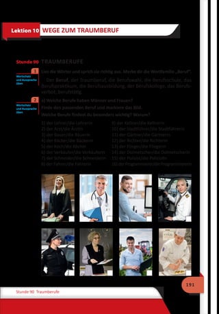 191
Stunde 90 Traumberufe
Stunde 90 TRAUMBERUFE
	 Lies die Wörter und sprich sie richtig aus. Merke dir die Wortfamilie „Beruf“.
Der Beruf, der Traumberuf, die Berufswahl, die Berufsschule, das
Berufspraktikum, die Berufsausbildung, der Berufskollege, das Berufs-
verbot, berufstätig.
	 a) Welche Berufe haben Männer und Frauen?
	 Finde den passenden Beruf und markiere das Bild.
	 Welche Berufe findest du besonders wichtig? Warum?
1) der Lehrer/die Lehrerin		 9) der Kellner/die Kellnerin
2) der Arzt/die Ärztin		 10) der Stadtführer/die Stadtführerin
3) der Bauer/die Bäuerin		 11) der Gärtner/die Gärtnerin
4) der Bäcker/die Bäckerin		 12) der Richter/die Richterin
5) der Koch/die Köchin		 13) der Flieger/die Fliegerin
6) der Verkäufer/die Verkäuferin	 14) der Dolmetscher/die Dolmetscherin
7) der Schneider/die Schneiderin	 15) der Polizist/die Polizistin
8) der Fahrer/die Fahrerin		 16)derProgrammierer/dieProgrammiererin
Lektion 10 WEGE ZUM TRAUMBERUF
Wortschatz
und Aussprache
üben
1
Wortschatz
und Aussprache
üben
2
 