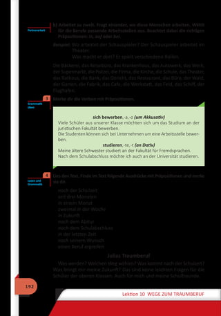 192
Lektion 10 WEGE ZUM TRAUMBERUF
b) Arbeitet zu zweit. Fragt einander, wo diese Menschen arbeiten. Wählt
für die Berufe passende Arbeitsstellen aus. Beachtet dabei die richtigen
Präpositionen: in, auf oder bei.
Beispiel: Wo arbeitet der Schauspieler? Der Schauspieler arbeitet im
Theater.
Was macht er dort? Er spielt verschiedene Rollen.
Die Bäckerei, das Reisebüro, das Krankenhaus, das Autowerk, das Werk,
der Supermarkt, die Polizei, die Firma, die Kirche, die Schule, das Theater,
das Rathaus, die Bank, das Gericht, das Restaurant, das Büro, der Wald,
der Garten, die Fabrik, das Cafe, die Werkstatt, das Feld, das Schiff, der
Flughafen.
	 Merke dir die Verben mit Präpositionen.
sich bewerben,-a,-o (um Akkusativ)
Viele Schüler aus unserer Klasse möchten sich um das Studium an der
juristischen Fakultät bewerben.
Die Studenten können sich bei Unternehmen um eine Arbeitsstelle bewer-
ben.
studieren,-te,-t (an Dativ)
Meine ältere Schwester studiert an der Fakultät für Fremdsprachen.
Nach dem Schulabschluss möchte ich auch an der Universität studieren.
	 Lies den Text. Finde im Text folgende Ausdrücke mit Präpositionen und merke
sie dir.
nach der Schulzeit
seit drei Monaten
in einem Monat
zweimal in der Woche
in Zukunft
nach dem Abitur
nach dem Schulabschluss
in der letzten Zeit
nach seinem Wunsch
einen Beruf ergreifen
Julias Traumberuf
Was werden? Welchen Weg wählen? Was kommt nach der Schulzeit?
Was bringt mir meine Zukunft? Das sind keine leichten Fragen für die
Schüler der oberen Klassen. Auch für mich und meine Schulfreunde.
Partnerarbeit
Grammatik
üben
3
Lesen und
Grammatik
4
 