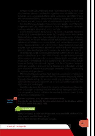 193
Stunde 90 Traumberufe
Ein Sprichwort sagt: „Arbeit gibt Brot, Faulheit bringt Not.“ Darum weiß
ich: Um einen interessanten Beruf zu ergreifen, muss ich viel lernen. In der
Schule ist mein Lieblingsfach Mathematik, weil sie mir leicht fällt. Unsere
Mathematiklehrerin Frau Doroschenko ist streng, aber gerecht. Ich arbeite
für Mathe sehr viel, darum habe ich in diesem Fach gute Kenntnisse.
Seit drei Monaten besuche ich zweimal in der Woche einen Vorberei-
tungskurs an der Uni, um mich besser auf die Prüfungen vorzubereiten.
In einem Monat ist dieser Kurs schon zu Ende.
Ich möchte nach dem Abitur an der Kyjewo-Mohyljanska Akademie
studieren. Ich werde mich um einen Studienplatz an der Fakultät für
Wirtschaftslehre bewerben. Darum brauche ich besonders gute Mathema-
tikkenntnisse. An der Uni möchte ich den Beruf eines Managers erlernen.
In Zukunft will ich eine interessante Arbeit nach meinen Kenntnissen und
meiner Begabung finden. Ich will mit meiner Arbeit Nutzen bringen. Ich
möchte auch gut verdienen, obwohl ich weiß: Geld allein macht nicht
glücklich. Aber das Geld gibt die Sicherheit, die jeder Mensch braucht.
In der Ukraine gibt es viele Gemeinschaftsunternehmen, die hoch
gebildete Fachleute brauchen. Mein Traum ist es eine Arbeitsstelle bei
einer bekannten Firma zu bekommen. Das ist nicht so einfach: Man
muss auch Fremdsprachen und Computer gut beherrschen. Darum
lerne ich fleißig Deutsch und Englisch. Mit dem Computer kann ich
schon gut umgehen: Ich kann kleine Programme entwickeln und auf
dem Bildschirm Texte und Zeichnungen entwerfen. Das ist sehr wichtig
für meinen künftigen Beruf.
Meine Schulfreunde werden nach dem Schulabschluss verschiedene
Berufe wählen, jeder nach seinem Wunsch und seiner Begabung. Meine
Freundin Maria will Ärztin werden, nicht nur, da dieser Beruf in der
Gesellschaft besonders angesehen ist. Sie will kranken Menschen helfen
und damit Nutzen bringen.
Auch künstlerische Berufe sind für einige Schulfreundinnen Traumbe-
rufe. Die Jungen würden gerne den Beruf eines Managers oder Archi-
tekten ergreifen. Darum möchten die meisten Schüler nach der Schule
an der Universität studieren.
	 Schreibe zu jedem Absatz des Textes eine Überschrift.
Schreibe die Liste der Berufe, die Julias Mitschüler nach der 11. Klasse wählen
möchten. Nimm den Text zu Hilfe.
Hausaufgabe
Notiere die Sätze, die von dem Traumberuf Julias berichten. Welche Kennt-
nisse braucht man für diesen Beruf?
Erzähle dann über den Traumberuf von Julia.
Lesen und
Schreiben
5
 