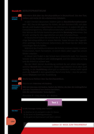 194
Lektion 10 WEGE ZUM TRAUMBERUF
Stunde 91 BERUFSPRAKTIKUM
	 Informiere dich über das Berufspraktikum in Deutschland. Lies den Text,
notiere und merke dir die unbekannten Vokabeln.
In den meisten deutschen Städten gibt es Berufsinformationszent-
ren – BIZ. Das ist die Agentur für Arbeit, die den Schülern hilft, sich über
Berufe und Studienmöglichkeiten zu informieren. In jedem BIZ gibt es
Computerprogramme, Informationsmaterialien, Zeitschriften und Bücher.
Hier können die Schüler kostenlos persönliche Beratung bekommen. Das
ist sehr wichtig für die Jugendlichen vor dem Schulabschluss.
In Deutschland haben die Schüler der 9. Und 10. Klassen das zweiwö-
chige Betriebspraktikum in einem Betrieb. Dabei können die Jugendli-
chen wichtige Informationen bekommen, die ihnen bei der Wahl des
zukünftigen Berufs helfen.
Während des Praktikums können die Schüler in einem Hotel, in einem
Friseursalon, beim Fernsehen, in einem Büro oder sogar bei einem
Bäcker arbeiten.
In dieser Zeit findet in der Schule kein Unterricht statt. Für manche
Schüler ist das Praktikum sehr anstrengend, weil die Arbeitszeit zu lang
und die Arbeit zu schwer war.
Bei der Wahl deiner Ausbildung solltest du vor allem überlegen,
welcher Bereich dich interessiert. Vielen Jugendlichen ist es aber auch
wichtig, in der Ausbildung schon gut zu verdienen. Immer mehr spielt
auch die Zukunft in dem gewählten Beruf eine Rolle – also die persön-
lichen Chancen nach der Ausbildung.
	 Mache kurze Notizen über das Berufspraktikum.
	 H ö r t e x t: Interview mit Andrea.
Hört ein Interview mit Andrea. Notiert die Wörter, die über die Lieblingsfächer
und den Traumberuf von Andrea berichten.
Löst die nachstehenden Testaufgaben.
Personen: F – Frau Müller, A – Andrea
Test 1
Ist die Aussage richtig oder falsch?
1. Andrea ist 15 und geht in die 10. Klasse.
2. Sie lernt im Goethegymnasium.
3. Sie geht ins Gymnasium seit fast 5 Jahren.
Lesen und
Verstehen
1
Schreiben
2
Hörkompetenz
entwickeln.
Schreiben
3
Tests lösen
 