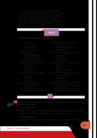 195
Stunde 91 Berufspraktikum
4. Die Schule hat ihr immer viel Spaß gemacht.
5. Andrea hatte noch nie Probleme mit der Schule.
6. Musik und Kunst macht Andrea auch sehr gern.
7. In der Schule gibt es keinen Informatikkurs.
8. Andrea weiß noch nicht, was sie einmal werden will.
9. Früher wollte sie Zahnärztin werden.
10. Andrea ist ein Computerfan.
Test 2
Wähle die richtige Lösung: a, b oder c.
1. Andrea ist …
a) 13 Jahre alt
b) 14 Jahre alt.
c) 15 Jahre alt
2. Die Schule heißt …
a) Goethegymnasium
b) Heinegymnasium
c) Schillergymnasium.
3. Hier haben Andreas ... gelernt.
a) Freunde
b) Eltern
c) Verwandte
4. Andrea macht ... viel Spaß.
a) Sport
b) Reisen
c) Schule
5. Ihre Lieblingsfächer sind ...
a) Mathematik
b) Geschichte
c) Physik und Chemie
6. Andrea hat im Gymnasium …
a) ganz tolle Lehrer.
b) nicht gute Lehrer.
c) viele Lehrer.
7. Sie lernt auch besonders gern …
a) Englisch.
b) Spanisch.
c) Französisch.
8. Andrea macht ... nicht so gerne.
a) Malen
b) Sport
c) Musik und Kunst
9. Im Gymnasium gibt es einen …
a) Informatikkurs.
b) Malkurs.
c) Aerobickurs.
10. Nach der Schule möchte Andrea …
a) bei einer Firma arbeiten.
b) studieren.
c) eine Reise unternehmen.
	 Arbeitet in Gruppen. Äußert eure Meinungen zum Problem „Wir helfen
anderen Menschen“.
Wem hilfst du?
Meiner Mutter, Eltern und Verwandten, den Geschwistern, meiner Oma,
meinen Freunden, meiner Nachbarin, allen netten Leuten.
Wobei hilfst du?
Im Haushalt, räume mein Zimmer auf, kaufe ein, bringe den Müll weg,
Meinungen
äußern
4
 