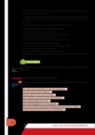 196
Lektion 10 WEGE ZUM TRAUMBERUF
helfe meiner Schwester bei den Hausaufgaben, arbeite im Garten, küm-
mere mich um unseren Hund.
Gibt es Menschen oder Organisationen, denen du gerne helfen willst?
Ich helfe allen, die mich fragen. Den Eltern. Den Freunden. Den alten
Leuten.
Den behinderten Kindern. Umweltschutzorganisation.
Warum hilfst du den anderen Menschen?
Anderen zu helfen ist unsere Pflicht.
Es ist schön, wenn sie sich über meine Mithilfe freuen.
Ich kann ihnen helfen Probleme lösen.
Wenn ich Probleme habe, brauche ich auch Hilfe.
Bekommst du etwas für deine Hilfe?
Meiner Mutter und meiner Oma helfe ich freiwillig.
Den alten Leuten helfe ich freiwillig.
Ab und zu bekomme ich mein Taschengeld.
Wenn ich mich um kleine Kinder kümmere, bekomme ich dafür Taschen-
geld.
Hausaufgabe
Schreibe einen Essay über deine Hilfe anderen Menschen. Nimm die Übung 4
zu Hilfe.
Stunde 92 ARBEITEN ODER STUDIEREN?
	 Finde das richtige Satzende. Merke dir die Kausalsätze mit der Konjunktion
weil.
Ich will nach der Schule an der Uni studieren, …
Ich will diesen Beruf wählen, …
Dieser Beruf ist für mich wichtig, …
Sein Bruder sucht eine neue Arbeitsstelle, …
Ihre Arbeit gefällt ihr nicht, …
Der Abteilungsleiter hat uns gelobt, …
Für diesen Beruf sind gute Fremdsprachenkenntnisse nötig, …
Unser Chef war heute mit uns unzufrieden, …
Essay
schreiben
Grammatik
üben
1
 
