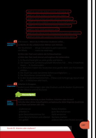197
Stunde 92 Arbeiten oder studieren?
weil sie nach der Arbeit immer schmutzig ist.
weil wir diese Arbeit nicht beendet haben.
weil er mich schon seit zwei Jahren interessiert.
weil wir diese Aufgabe in einer Woche erfüllt haben.
weil die Firma im Ausland einige Partner hat.
weil ich den Beruf eines Dolmetschers ergreifen möchte.
weil er mehr Geld verdienen will.
weil ich dabei den anderen Menschen helfen kann.
	 H ö r t e x t : Wenn du in München studieren willst…
a) Merke dir die unbekannten Wörter zum Hörtext.
der Studienort	 місце / місцевість для навчання
die Miete		 плата за квартиру
b) Höre den Text und notiere die Schlüsselwörter.
c) Höre den Text noch einmal und ergänze die Lückensätze.
1. In Deutschland gibt es viele große und kleine …
2. Die bayerische Landeshauptstadt München hat … Mio. Einwohner,
davon … % Studierenden.
3. In München haben die Studenten eine große Wahl von Freizeitakti-
vitäten: …
4. Die Stadt hat viele berühmte Sehenswürdigkeiten: …
5. Die Münchener Universität heißt …
6. In den Studentenwohnheimen … Plätze sind nicht genug, darum sind
die … in München sehr hoch.
	 Arbeitet in Gruppen.
Äußert eure Meinungen über das Studium und die besten Studienorte
in der Ukraine und im Ausland.
Hausaufgabe
Äußere deine Meinung zu dem Problem: Arbeiten oder lernen?
Schreibe über deine Zukunftspläne und gebrauche dabei folgende Ausdrücke
und Texte auf Seiten 192–193.
studieren an
arbeiten in
gute Deutschkenntnisse für
einen Beruf erlernen und arbeiten
mir gefällt
hohes Ansehen
gute Berufschancen
Geld verdienen
Karriere machen
anderen Menschen Nutzen bringen
Hörkompetenz
entwickeln
2
Gruppenarbeit
3
Schreib-
kompetenz
entwickeln
 