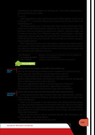 199
Stunde 93 Menschen und Berufe
Gesellschaft das Wichtigste zur Verfügung**: Gesunde Lebensmittel –
gesunde Mittel zum Leben.
T e x t 2.
Viele Jugendliche und junge Erwachsene haben großes Interesse an
IT-Berufen***, und setzen dieses in ein technisches Studium oder eine
Ausbildung um.
Allerdings wollen nur 11 Prozent der Abiturienten Informatik, Elek-
trotechnik oder Mathematik studieren. Von den Schülerinnen und
Schülern, die eine Ausbildung absolvieren wollen, möchten sogar nur
6 Prozent einen Beruf im IT-Bereich ergreifen. Viel beliebter sind kauf-
männische, soziale oder künstlerische Berufe. Doch viele meinen, dass
IT-Berufe die Berufe „mit Zukunft“ sind und dass sie sichere und gute
Arbeitsplätze bieten.
Viele Jugendliche nutzen die Informations-und Kommunikationstech-
nik intensiv, wollen aber selten eine Karriere in diesen Berufen machen.
Eine Berufsausbildung im IT-Bereich wollen 14 Prozent der Jungen und
nur 1 Prozent der Mädchen machen.
* der Ökobauer	 фермер, який вирощує екологічно чисту продукцію
** zur Verfügung stellen	 надати в розпорядження
*** die IT-Berufe	 професії в галузі комп’ютерних технологій
Hausaufgabe
a) Beantworte die Fragen und äußere deine Meinung.
Wie ist die Einstellung zum Beruf eines Landwirtes in Deutschland?
Was sagen die Jugendlichen heute über diesen Beruf?
Wofür interessiert sich die Mehrheit der Jugendlichen?
Welche Lebensmittel stellen die Ökobauern den Menschen zur Verfügung?
Gibt es Ökobauern auch in der Ukraine?
Wie viele Jugendliche wählen in Deutschland die IT-Berufe?
Welche Berufe sind bei deutschen Jugendlichen beliebt?
Welche Berufe sind bei ukrainischen Jugendlichen beliebt?
b) Lies den kurzen Text und informiere dich über seltene Berufe.
In der globalisierten Welt werden bald viele Jobs Roboter machen.
Schon heute erleichtern Roboter die Arbeit der Menschen in den Fab-
riken und Werken.
Doch auch heute gibt es die Menschen, die seltene Berufe haben,
die sogar die besten Roboter nicht machen könnten. Das sind die Hand-
werker, die mit ihren geschickten Händen wunderbare Sachen schaffen.
Und obwohl ihre Arbeit keinen Gewinn mehr bringt, schenken sie ihr
Talent der Menschen.
Merke dir die Namen dieser seltenen Berufe: Der Glasbläser, der
Glockengießer, der Geigenbauer.
Welche seltenen Berufe kennst du noch?
Meinung
äußern
Informationen
bekommen
 