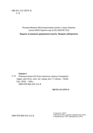 Савчук І.
Німецька мова (10-й рік навчання, рівень стандарту) :
підруч. для 10 кл. закл. заг. серед. осв. / І. Савчук. – Львів :
Світ, 2018. – 248 с.
ISBN 978-966-914-111-8
УДK 811.112.1(075.3)
С 13
УДK 811.112.1(075.3)
С 13
ISBN 978-966-914-111-8
Рекомендовано Міністерством освіти і науки України
(наказ МОН України від 31.05.2018 № 551)
Видано за рахунок державних коштів. Продаж заборонено
©

Савчук І.Г., 2018
©

Михалюк М.П., художнє оформлення, 2018
©

Видавництво“Світ”, оформлення, 2018
 