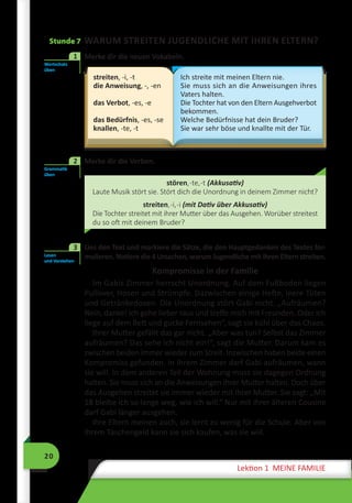 20
Lektion 1 MEINE FAMILIE
Stunde 7 WARUM STREITEN JUGENDLICHE MIT IHREN ELTERN?
1	 Merke dir die neuen Vokabeln.
streiten, -i, -t
die Anweisung, -, -en
das Verbot, -es, -e
das Bedürfnis, -es, -se
knallen, -te, -t
Ich streite mit meinen Eltern nie.
Sie muss sich an die Anweisungen ihres
Vaters halten.
Die Tochter hat von den Eltern Ausgehverbot
bekommen.
Welche Bedürfnisse hat dein Bruder?
Sie war sehr böse und knallte mit der Tür.
	 Merke dir die Verben.
stören,-te,-t (Akkusativ)
Laute Musik stört sie. Stört dich die Unordnung in deinem Zimmer nicht?
streiten,-i,-i (mit Dativ über Akkusativ)
Die Tochter streitet mit ihrer Mutter über das Ausgehen. Worüber streitest
du so oft mit deinem Bruder?
	 Lies den Text und markiere die Sätze, die den Hauptgedanken des Textes for-
mulieren. Notiere die 4 Ursachen, warum Jugendliche mit ihren Eltern streiten.
Kompromisse in der Familie
Im Gabis Zimmer herrscht Unordnung. Auf dem Fußboden liegen
Pullover, Hosen und Strümpfe. Dazwischen einige Hefte, leere Tüten
und Getränkedosen. Die Unordnung stört Gabi nicht. „Aufräumen?
Nein, danke! Ich gehe lieber raus und treffe mich mit Freunden. Oder ich
liege auf dem Bett und gucke Fernsehen“, sagt sie kühl über das Chaos.
Ihrer Mutter gefällt das gar nicht. „Aber was tun? Selbst das Zimmer
aufräumen? Das sehe ich nicht ein!“, sagt die Mutter. Darum kam es
zwischen beiden immer wieder zum Streit. Inzwischen haben beide einen
Kompromiss gefunden. In ihrem Zimmer darf Gabi aufräumen, wann
sie will. In dem anderen Teil der Wohnung muss sie dagegen Ordnung
halten. Sie muss sich an die Anweisungen ihrer Mutter halten. Doch über
das Ausgehen streitet sie immer wieder mit ihrer Mutter. Sie sagt: „Mit
18 bleibe ich so lange weg, wie ich will.“ Nur mit ihrer älteren Cousine
darf Gabi länger ausgehen.
Ihre Eltern meinen auch, sie lernt zu wenig für die Schule. Aber von
ihrem Taschengeld kann sie sich kaufen, was sie wiil.
Wortschatz
üben
1
Grammatik
üben
2
Lesen
und Verstehen
3
 