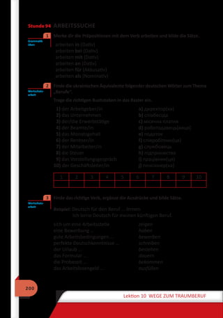 200
Lektion 10 WEGE ZUM TRAUMBERUF
Stunde 94 ARBEITSSUCHE
	 Merke dir die Präpositionen mit dem Verb arbeiten und bilde die Sätze.
arbeiten in (Dativ)
arbeiten bei (Dativ)
arbeiten mit (Dativ)
arbeiten an (Dativ)
arbeiten für (Akkusativ)
arbeiten als (Nominativ)
	 Finde die ukrainischen Äquivalente folgender deutschen Wörter zum Thema
„Berufe“.
Trage die richtigen Buchstaben in das Raster ein.
1) der Arbeitgeber/in	 а) директор(ка)
2) das Unternehmen	 b) співбесіда
3) der/die Erwerbstätige	 c) місячна платня
4) der Beamte/in	 d) роботодавець(виця)
5) das Monatsgehalt	 e) податок
6) der Rentner/in	 f) співробітник(ця)
7) der Mitarbeiter/in	 g) службовець
8) die Steuer	 h) підприємство
9) das Vorstellungsgespräch	 i) працiвник(ця)
10) der Geschäftsleiter/in	 j) пенсіонер(ка)
1 2 3 4 5 6 7 8 9 10
	 Finde das richtige Verb, ergänze die Ausdrücke und bilde Sätze.
Beispiel: Deutsch für den Beruf … lernen.
Ich lerne Deutsch für meinen künftigen Beruf.
sich um eine Arbeitsstelle	 zeigen
eine Bewerbung …	 haben
gute Arbeitsbedingungen … 	 bewerben
perfekte Deutschkenntnisse …	 schreiben
der Urlaub …	 bestehen
das Formular …	 dauern
die Probezeit …	 bekommen
das Arbeitslosengeld …	 ausfüllen
Grammatik
üben
1
Wortschatz-
arbeit
2
Wortschatz-
arbeit
3
 