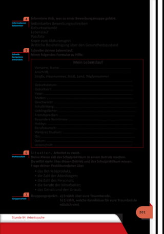 201
Stunde 94 Arbeitssuche
	 Informiere dich, was zu einer Bewerbungsmappe gehört.
Individuelles Bewerbungsschreiben
Geburtsurkunde
Lebenslauf
Passfoto
Kopie vom Abiturzeugnis
Ärztliche Bescheinigung über den Gesundheitszustand
	 Schreibe deinen Lebenslauf.
Nimm folgendes Formular zu Hilfe:
Mein Lebenslauf
Vorname‚ Name...............................................................................
Anschrift...........................................................................................
Straße, Hausnummer, Stadt, Land, Telefonnummer
..........................................................................................................
Geburtsdatum: .................................................................................
Geburtsort: .......................................................................................
Vater: ................................................................................................
Mutter: ..............................................................................................
Geschwister: ..........................................................................................
Schulbildung: .........................................................................................
Lieblingsfächer: .....................................................................................
Fremdsprachen: ..................................................................................
Besondere Kenntnisse: .....................................................................
Hobbys: .............................................................................................
Berufswunsch: ......................................................................................
Weiteres Studium: …………………………………………………………………….....
Ort: ......................................................................................................
Datum: ..............................................................................................
Unterschrift: .....................................................................................
	 S i t u a t i o n . Arbeitet zu zweit.
Deine Klasse soll das Schulpraktikum in einem Betrieb machen.
Du willst mehr über diesen Betrieb und das Schulpraktikum wissen.
Frage deinen Praktikumsleiter über
• das Betriebsprodukt;
• die Zahl der Abteilungen;
• die Zahl des Personals;
• die Berufe der Mitarbeiter;
• das Gehalt und den Urlaub.
	 Gruppengespräch.	a) Erzählt über eure Traumberufe.
b) Erzählt, welche Kenntnisse für eure Traumberufe
nützlich sind.
Informationen
bekommen
4
Schreib-
kompetenz
entwickeln
5
Partnerarbeit
6
Gruppenarbeit
7
 