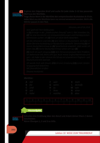 202
Lektion 10 WEGE ZUM TRAUMBERUF
	 Ergänze den folgenden Brief und suche für jede Lücke 1–12 das passende
Wort aus der Wortliste.
Trage dieses Wort in die Wortliste den entsprechenden Buchstaben A–O ein.
Jedes Wort aus der Wortliste kann nur einmal verwendet werden. Nicht alle
Wörter passen in den Text.
München, den 07.05.2018
Sehr geehrter Herr Kaltbrunner,
in (1) Anzeige in der „Süddeutschen Zeitung“ vom 5. Mai schreiben Sie,
(2) Sie eine Assistentin mit Computererfahrungen und Fremdsprachen-
kenntnissen suchen. Ich (3) mich um diese Stelle bewerben.
Ich bin Ukrainerin und lebe (4) drei Jahren in Deutschland. Ich habe in
dieser Zeit eine Ausbildung zur Bürofachfrau gemacht. Gleichzeitig (5) ich
meine Deutschkenntnisse an (6) Sprachschule erweitert. Jetzt suche ich
einen Job, (7) meine Deutschkenntnisse schon sehr gut (8).
(9) mich ist auch Umgang (10) dem Personalcomputer kein Problem,
ich beherrsche MS-Word sehr gut. Auch meine Englischkenntnisse sind
gut – ich habe in der Ukraine die Schule mit erweitertem Englisch– und
Deutschunterricht beendet.
Ich würde mich sehr freuen, (11) ich eine Einladung (12) einem Vorstel-
lungsgespräch bekomme.
Mit freundlichen Grüßen
Oksana Hordijenko
Wortliste:
A
B
C
D
E
mit
für
sind
seit
habe
F
G
H
I
J
weil
wenn
zu
ihrer
möchte
K
L
M
N
O
mich
deshalb
sein
einer
dass
1 2 3 4 5 6 7 8 9 10 11 12
Hausaufgabe
Schreibe eine Erzählung über den Beruf und Arbeit deiner Eltern / deiner
Geschwister.
Nimm Übungen 1, 2 und 3 zu Hilfe.
Leseverstehen
und Grammatik
8
Kreatives
Schreiben
 