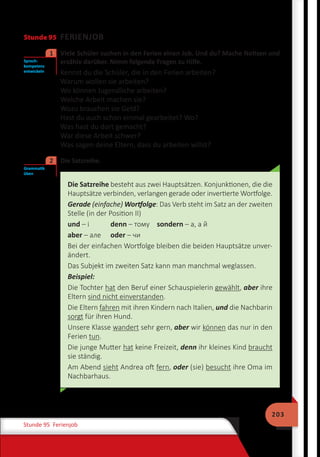 203
Stunde 95 Ferienjob
Stunde 95 FERIENJOB
	 Viele Schüler suchen in den Ferien einen Job. Und du? Mache Notizen und
erzähle darüber. Nimm folgende Fragen zu Hilfe.
Kennst du die Schüler, die in den Ferien arbeiten?
Warum wollen sie arbeiten?
Wo können Jugendliche arbeiten?
Welche Arbeit machen sie?
Wozu brauchen sie Geld?
Hast du auch schon einmal gearbeitet? Wo?
Was hast du dort gemacht?
War diese Arbeit schwer?
Was sagen deine Eltern, dass du arbeiten willst?
	 Die Satzreihe.
Die Satzreihe besteht aus zwei Hauptsätzen. Konjunktionen, die die
Hauptsätze verbinden, verlangen gerade oder invertierte Wortfolge.
Gerade (einfache) Wortfolge: Das Verb steht im Satz an der zweiten
Stelle (in der Position II)
und – і 	 denn – тому	 sondern – а, а й
aber – але 	 oder – чи
Bei der einfachen Wortfolge bleiben die beiden Hauptsätze unver-
ändert.
Das Subjekt im zweiten Satz kann man manchmal weglassen.
Beispiel:
Die Tochter hat den Beruf einer Schauspielerin gewählt, aber ihre
Eltern sind nicht einverstanden.
Die Eltern fahren mit ihren Kindern nach Italien, und die Nachbarin
sorgt für ihren Hund.
Unsere Klasse wandert sehr gern, aber wir können das nur in den
Ferien tun.
Die junge Mutter hat keine Freizeit, denn ihr kleines Kind braucht
sie ständig.
Am Abend sieht Andrea oft fern, oder (sie) besucht ihre Oma im
Nachbarhaus.
Sprech-
kompetenz
entwickeln
1
Grammatik
üben
2
 