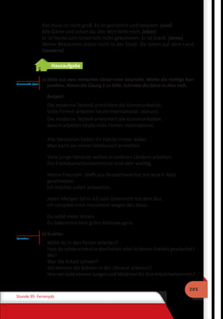205
Stunde 95 Ferienjob
Das Haus ist nicht groß. Es ist gemütlich und bequem. (und)
Alle Gäste sind schon da. Der Wirt fehlt noch. (aber)
Er ist heute zum Unterricht nicht gekommen. Er ist krank. (denn)
Meine Bekannten leben nicht in der Stadt. Sie leben auf dem Land.
(sondern)
Hausaufgabe
	 a) Bilde aus zwei einfachen Sätzen eine Satzreihe. Wähle die richtige Kon-
junktion. Nimm die Übung 2 zu Hilfe. Schreibe die Sätze in dein Heft.
Beispiel:
Die moderne Technik erleichtert die Kommunikation.
Viele Firmen arbeiten heute international. (darum)
Die moderne Technik erleichtert die Kommunikation,
darum arbeiten heute viele Firmen international.
Alle Menschen haben ihr Handy immer dabei.
Man kann sie immer telefonisch erreichen.
Viele junge Ukrainer wollen in anderen Ländern arbeiten.
Die Fremdsprachenkenntnisse sind sehr wichtig.
Meine Freundin Steffi aus Deutschland hat mir eine E-Mail
geschrieben.
Ich möchte sofort antworten.
Jeden Morgen fahre ich zum Unterricht mit dem Bus.
Ich verspäte mich manchmal wegen des Staus.
Du sollst mehr lernen.
Du bekommst kein gutes Abiturzeugnis.
	 b) Erzähle:
Willst du in den Ferien arbeiten?
Hast du schon einmal in den Ferien oder in deiner Freizeit gearbeitet?
Wo?
War die Arbeit schwer?
Wo können die Schüler in der Ukraine arbeiten?
Wie viel Geld können Jungen und Mädchen für ihre Arbeit bekommen?
Grammatik üben
Sprechen
 