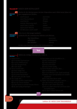 208
Lektion 10 WEGE ZUM TRAUMBERUF
Stunde 97 NACH DER SCHULZEIT
	 Merke dir die Wortgruppen mit der Präposition nach. Bilde kurze Sätze mit
den angegebenen Verben.
nach Hause	 kommen
nach Deutschland	 fahren
nach Berlin	 fliegen
meiner Meinung nach	 ist er
nach links / rechts	 sehen
nach einer Woche	 antworten
10 Minuten nach zwölf	 beginnen
	 H ö r t e x t: Der junge Landwirt.
a) Merke dir die unbekannten Wörter zum Hörtext.
der Entschluss	 рішення
erfordern	 вимагати
der Schäfer	 вівчар
b) Höre den Text und notiere die Schlüsselwörter.
Test
Wähle die richtige Lösung: a, b, c oder d.
1. Stefan lernt …
a) im Schiller-Gymnasium.
b) in einer Mittelschule.
c) in der Hauptschule.
d) in der Stadt.
2. Seine Familie lebt …
a) schon lange hier.
b) seit drei Jahren hier.
c) auf einem Bauernhof.
d) nicht weit von der Stadt.
3. Der Junge will …
a) in einer großen Stadt leben.
b) hier für immer bleiben.
c) in den Ferien zu seinem Bruder fahren.
d) die Zeit lustig verbringen.
4. Das Leben auf der Schaffarm ist …
a) sehr anstrengend.
b) nicht interessant.
c) leicht und schön.
d) nicht immer lustig.
5. Seine Mutter will auch, dass …
a) er in Holland lebt.
b) er eine Woche in der Stadt verbringt.
c) Stefan zwei Schulpraktika als Schäfer
absolviert.
d) ihr Sohn kein Bauer wird.
6. Stefan will Schäfer werden, weil er …
a) in der Schule nicht gut lernt.
b) nicht in der Stadt leben will.
c) sich ein Leben ohne Hof und Tiere nicht
vorstellen kann.
d) mit dem Traktor fahren will.
Grammatik
üben
1
Hörkompetenz
entwickeln
2
Tests lösen
 