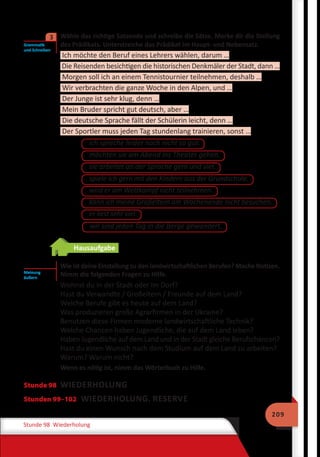 209
Stunde 98 Wiederholung
	 Wähle das richtige Satzende und schreibe die Sätze. Merke dir die Stellung
des Prädikats. Unterstreiche das Prädikat im Haupt- und Nebensatz.
Ich möchte den Beruf eines Lehrers wählen, darum …
Die Reisenden besichtigen die historischen Denkmäler der Stadt, dann …
Morgen soll ich an einem Tennistournier teilnehmen, deshalb …
Wir verbrachten die ganze Woche in den Alpen, und …
Der Junge ist sehr klug, denn …
Mein Bruder spricht gut deutsch, aber …
Die deutsche Sprache fällt der Schülerin leicht, denn …
Der Sportler muss jeden Tag stundenlang trainieren, sonst …
ich spreche leider noch nicht so gut.
möchten sie am Abend ins Theater gehen.
sie arbeitet an der Sprache gern und viel.
spiele ich gern mit den Kindern aus der Grundschule.
wird er am Wettkampf nicht teilnehmen.
er liest sehr viel.
kann ich meine Großeltern am Wochenende nicht besuchen.
wir sind jeden Tag in die Berge gewandert.
Hausaufgabe
Wie ist deine Einstellung zu den landwirtschaftlichen Berufen? Mache Notizen.
Nimm die folgenden Fragen zu Hilfe.
Wohnst du in der Stadt oder im Dorf?
Hast du Verwandte / Großeltern / Freunde auf dem Land?
Welche Berufe gibt es heute auf dem Land?
Was produzieren große Agrarfirmen in der Ukraine?
Benutzen diese Firmen moderne landwirtschaftliche Technik?
Welche Chancen haben Jugendliche, die auf dem Land leben?
Haben Jugendliche auf dem Land und in der Stadt gleiche Berufschancen?
Hast du einen Wunsch nach dem Studium auf dem Land zu arbeiten?
Warum? Warum nicht?
Wenn es nötig ist, nimm das Wörterbuch zu Hilfe.
Stunde 98 WIEDERHOLUNG
Stunden 99–102 WIEDERHOLUNG. RESERVE
Grammatik
und Schreiben
3
Meinung
äußern
 
